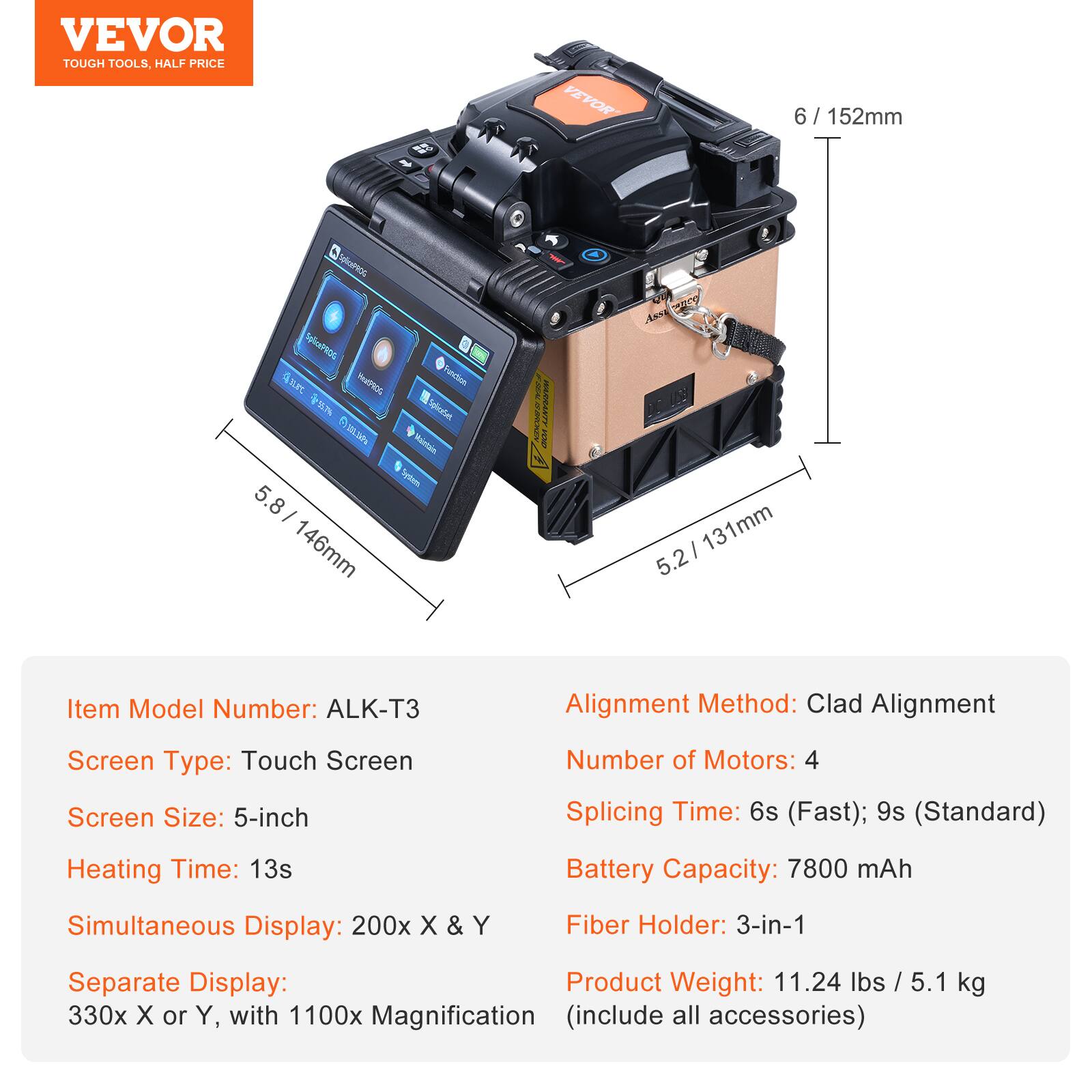 VEVOR TOUGH TOOLS. HALF PRICE

Item Model Number: ALK-T3  
Alignment Method: Clad Alignment  
Screen Type: Touch Screen  
Screen Size: 5-inch  
Number of Motors: 4  
Splicing Time: 6s (Fast); 9s (Standard)  
Heating Time: 13s  
Battery Capacity: 7800 mAh  
Simultaneous Display: 200x X & Y  
Fiber Holder: 3-in-1  
Separate Display: 330x X or Y, with 1100x Magnification (include all accessories)  
Product Weight: 11.24 lbs / 5.1 kg  

Dimensions:  
- 6 / 152mm  
- 5.8 / 146mm  
- 5.2 / 131mm