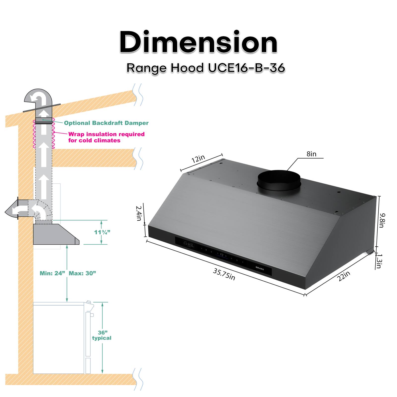 Dimension  
Range Hood UCE16-B-36  

Optional Backdraft Damper  
Wrap insulation required for cold climates  

12in  
8in  
11½"  
Min: 24" Max: 30"  
2.4in  
35.75in  
N  
22in  
9.8in  
1.3in  
36" typical