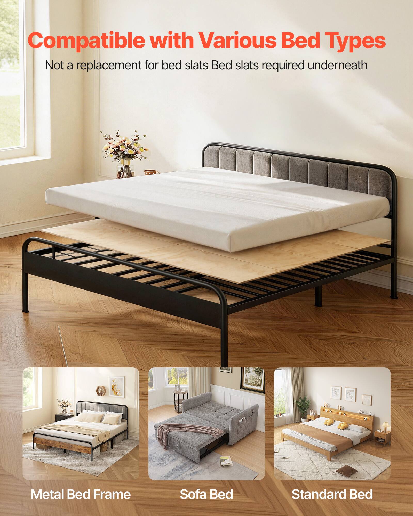 Compatible with Various Bed Types  
Not a replacement for bed slats  
Bed slats required underneath  

Metal Bed Frame  
Sofa Bed  
Standard Bed