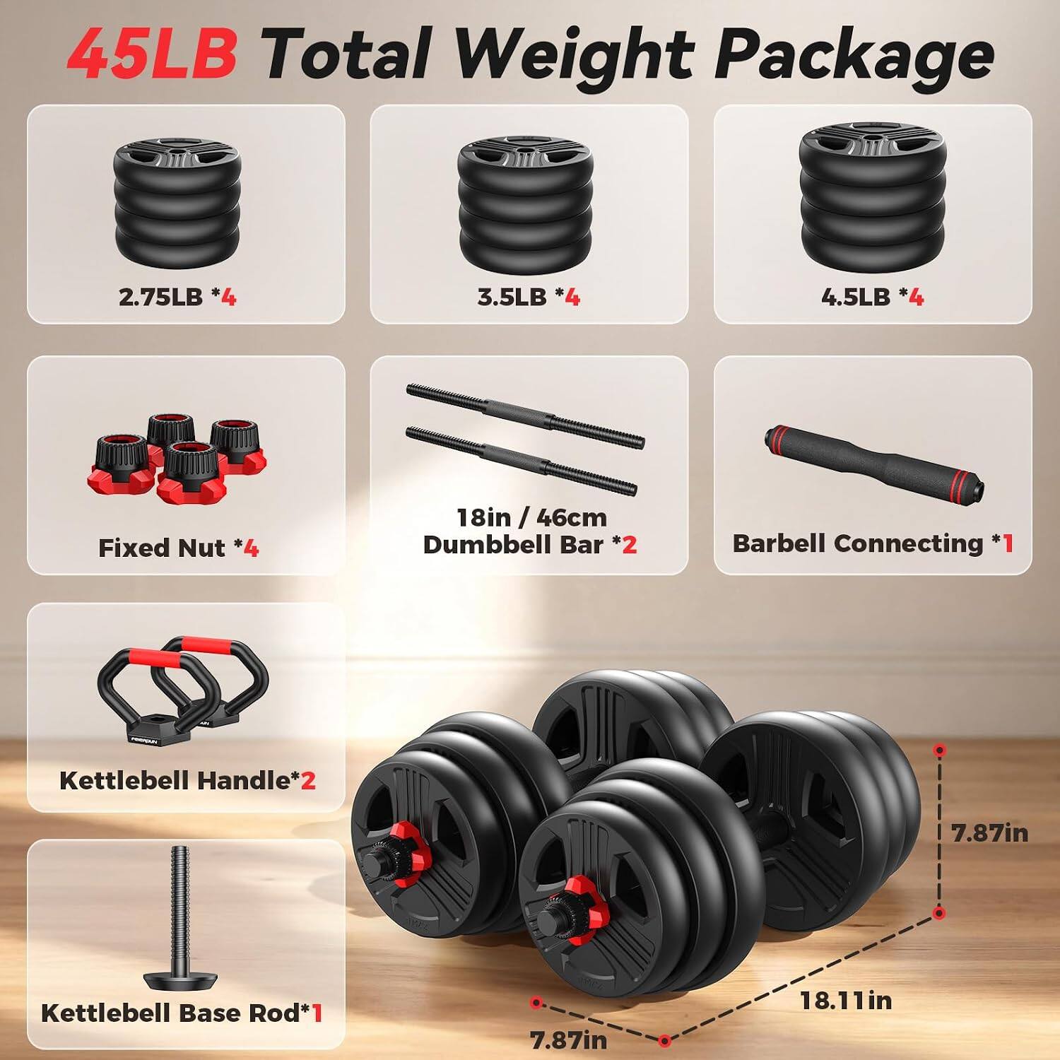 45LB Total Weight Package  
2.75LB *4  
3.5LB *4  
4.5LB *4  
Fixed Nut *4  
18in / 46cm Dumbbell Bar *2  
Barbell Connecting *1  
Kettlebell Handle*2  
7.87in Kettlebell Base Rod*1  
7.87in  
18.11in