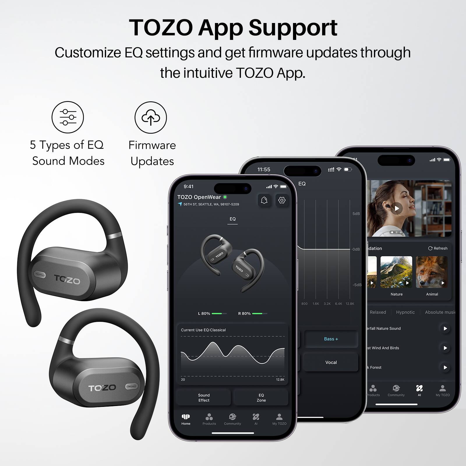 TOZO App Support  
Customize EQ settings and get firmware updates through the intuitive TOZO App.  

5 Types of EQ Sound Modes  
Firmware Updates  

TOZO OpenWear  
86TH ST, SEATTLE, WA 0107-5209  

Current Use EQ/Classical  
L 80% R 80%  

EQ  
2.20  

Sound Effect  
Bass +  
Vocal  

Nature  
Animal  
Relaxed  
Hypnotic  
Absolute music  

Wind And Birds  
Forest  

Community  
My TOZO  

Home  
Products  
Community  
AI  
My TOZO