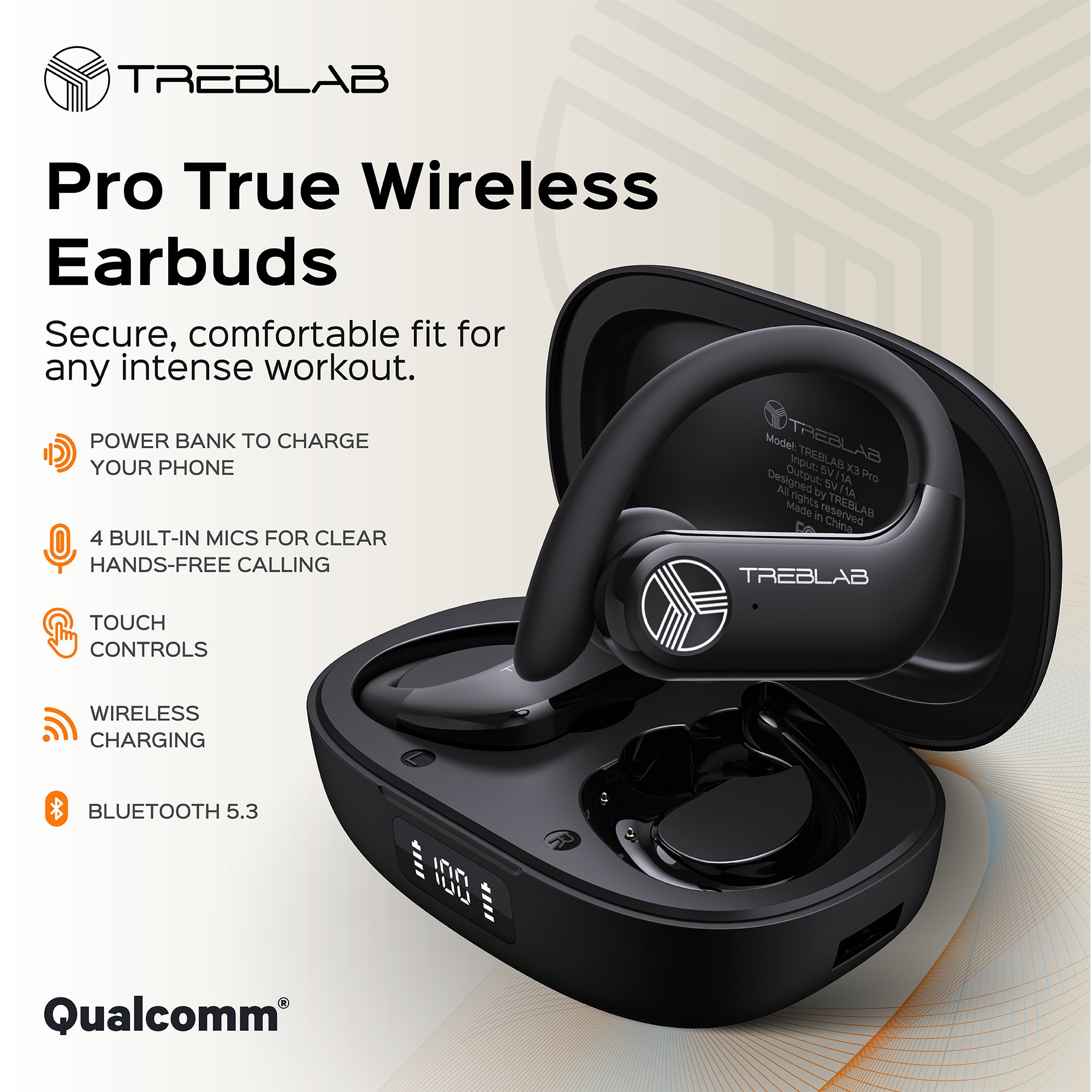 TREBLAB Pro True Wireless Earbuds  
Secure, comfortable fit for any intense workout.  

- POWER BANK TO CHARGE YOUR PHONE  
- 4 BUILT-IN MICS FOR CLEAR HANDS-FREE CALLING  
- TOUCH CONTROLS  
- WIRELESS CHARGING  
- BLUETOOTH 5.3  

Model: TREBLAB X3 Pro  
Output: 5V 1A  
Designed & Made in China  
Qualcomm