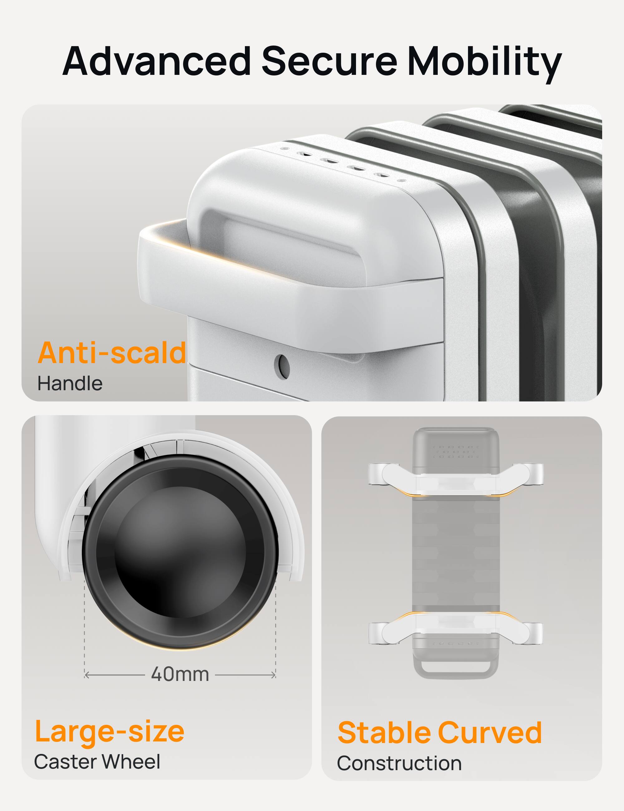 Advanced Secure Mobility  
Anti-scald Handle  
40mm Large-size Caster Wheel  
Stable Curved Construction
