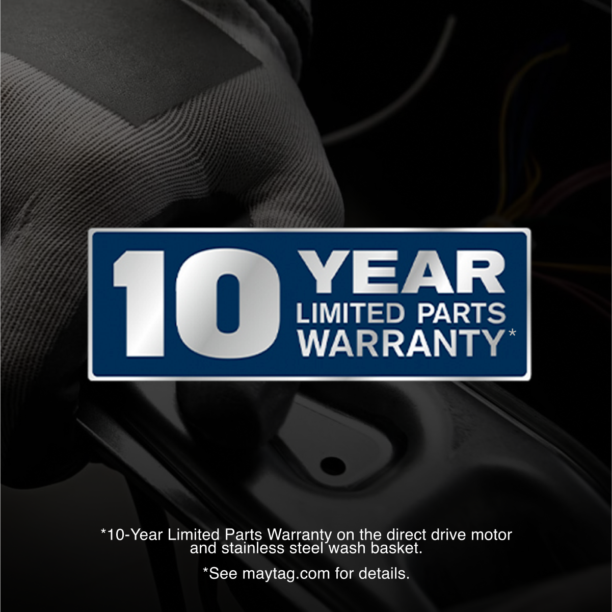 10 YEAR LIMITED PARTS WARRANTY*

*10-Year Limited Parts Warranty on the direct drive motor and stainless steel wash basket. See maytag.com for details.