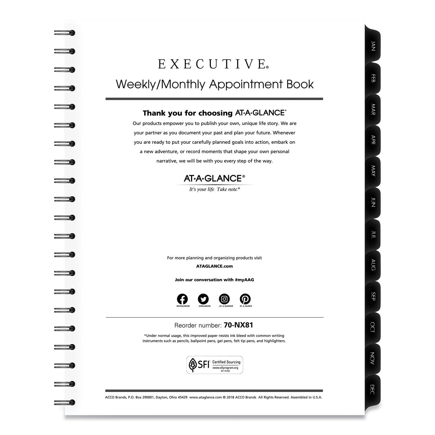 **EXECUTIVE**  
Weekly/Monthly Appointment Book

---

Thank you for choosing **AT-A-GLANCE**  
Our products empower you to publish your own unique life story. We are your partner as you document your past and plan your future. Whenever you are ready to put your carefully planned goals into action, embark on a new adventure, or record moments that shape your own personal narrative, we will be with you every step of the way.

**AT-A-GLANCE**  
It's your life. Take note.

---

For more planning and organizing products visit  
[ATAGLANCE.com](http://ataglance.com)  
Join our conversation with #myAAG

---

Reorder number: 70-NX81  
*Under normal usage, this improved paper resists ink bleed with common writing instruments such as pencils, ballpoint pens, gel pens, felt-tip pens, and highlighters.

---

Certified Sourcing  
[www.aiprogram.org](http://www.aiprogram.org)

---

ACCO Brands, P.O. Box 290001, Dayton, Ohio 45429  
[www.ataglance.com](http://www.ataglance.com)

---

