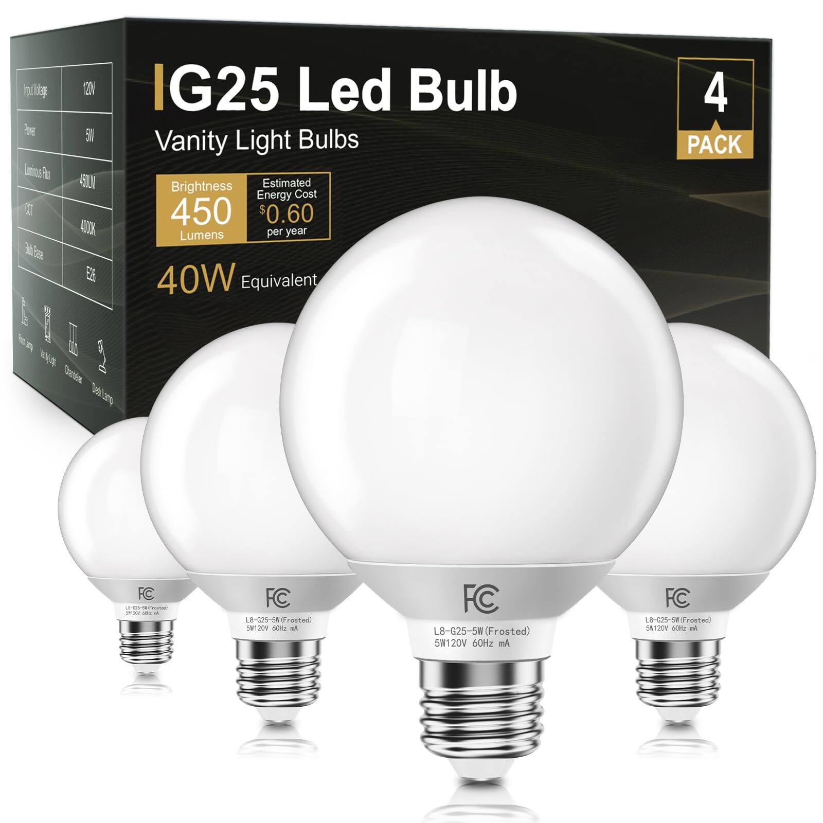 IG25 Led Bulb  
Vanity Light Bulbs  

Brightness: 450 Lumens  
Estimated Energy Cost: $0.60 per year  
40W Equivalent  

4 PACK  

Input Voltage: 120V  
Power: 5W  
Lumens: 450LM  
CCT: 4000K  
Base: E26  

FC  
L8-G25-5W (Frosted)  
5W 120V 60Hz 50/60Hz  
MA  

FC  
L8-G25-5W (Frosted)  
5W 120V 60Hz 50/60Hz  
MA  

FC  
L8-G25-5W (Frosted)  
5W 120V 60Hz 50/60Hz  
MA  

FC  
L8-G25-5W (Frosted)  
5W 120V 60Hz 50/60Hz  
MA