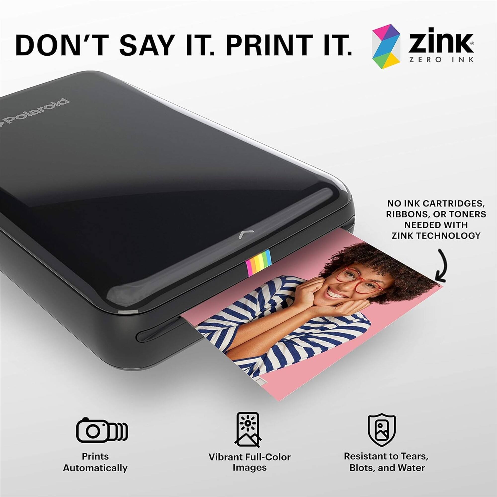 DON'T SAY IT. PRINT IT.

zink ZERO INK

Polaroid

NO INK CARTRIDGES, RIBBONS, OR TONERS NEEDED WITH ZINK TECHNOLOGY

Prints Automatically

Vibrant Full-Color Images

Resistant to Tears, Blots, and Water