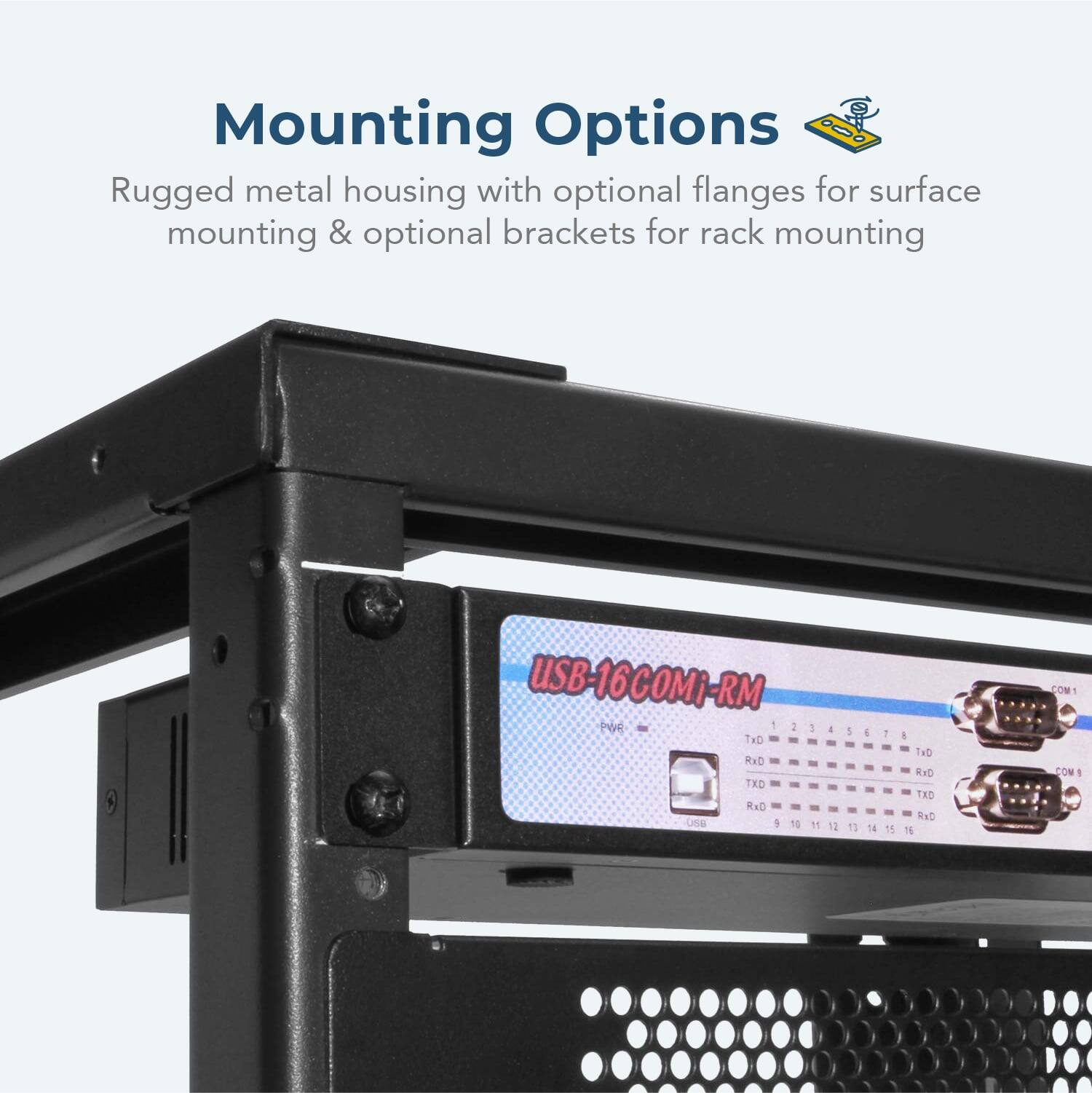 Mounting Options  
Rugged metal housing with optional flanges for surface mounting & optional brackets for rack mounting  

USB-16COMi-RM  

PWR  
USB  

COM 1  
COM 2  
COM 3  
COM 4  
COM 5  
COM 6  
COM 7  
COM 8  
COM 9  
COM 10  
COM 11  
COM 12  
COM 13  
COM 14  
COM 15  
COM 16  

TXD 1  
TXD 2  
TXD 3  
TXD 4  
TXD 5  
TXD 6  
TXD 7  
TXD 8  
TXD 9  
TXD 10  
TXD 11  
TXD 12  
TXD 13  
TXD 14  
TXD 15  
TXD 16  

RXD 1  
RXD 2  
RXD 3  
RXD 4  
RXD 5  
RXD 6  
RXD 7  
RXD 8  
RXD 9  
RXD 10  
RXD 11  
RXD 12