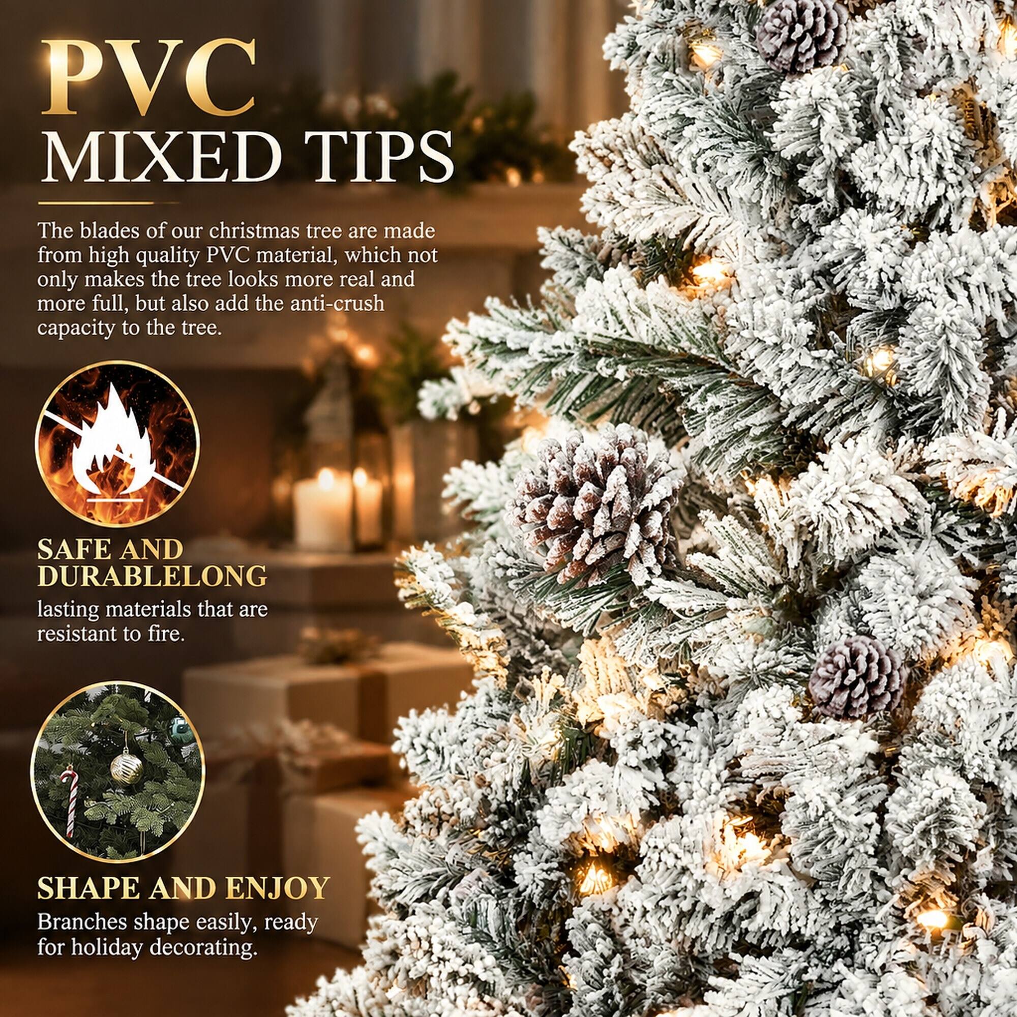 PVC MIXED TIPS

The blades of our christmas tree are made from high quality PVC material, which not only makes the tree looks more real and more full, but also add the anti-crush capacity to the tree.

SAFE AND DURABLE
LONG lasting materials that are resistant to fire.

SHAPE AND ENJOY
Branches shape easily, ready for holiday decorating.