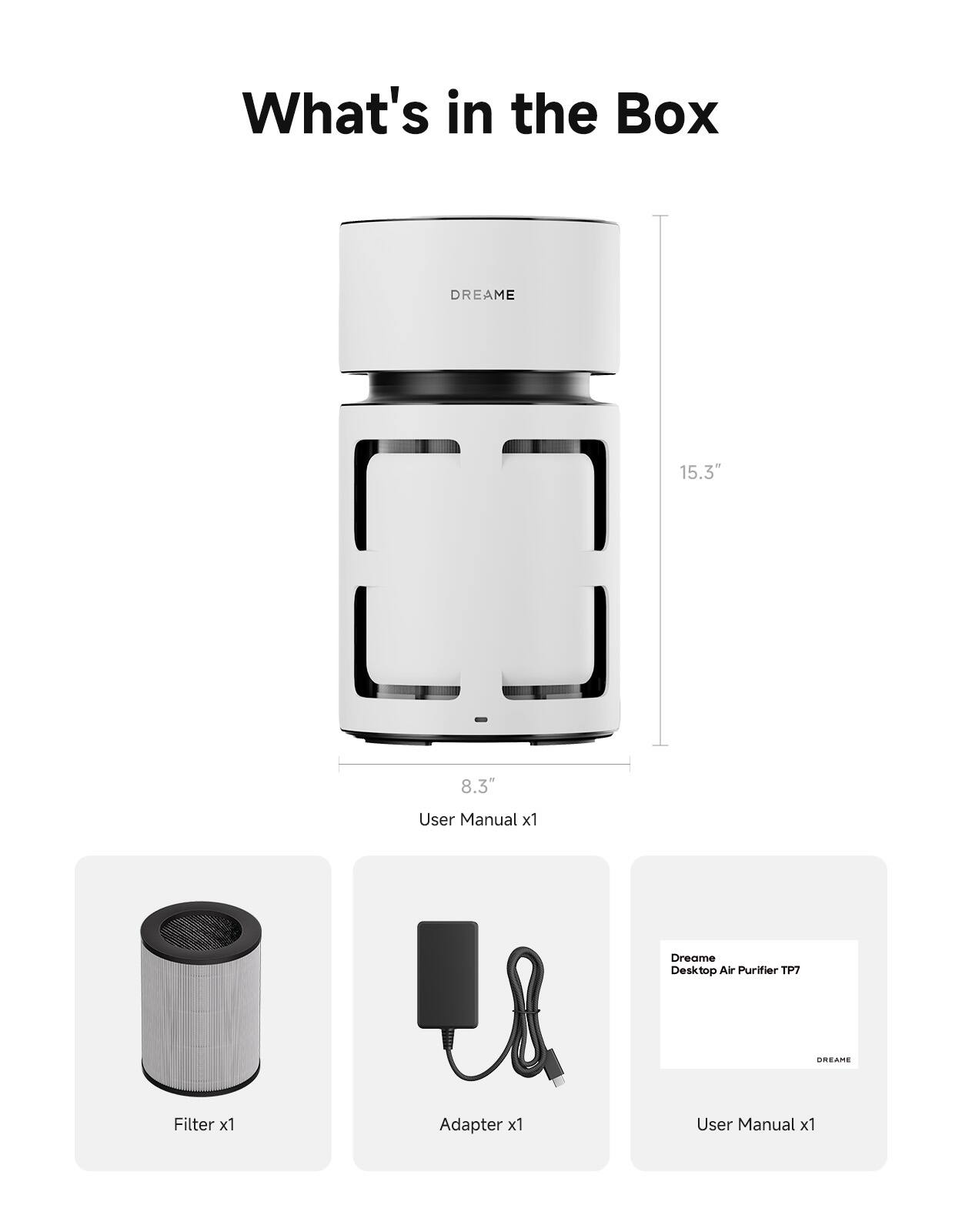 What's in the Box

DREAME

15.3"
8.3"

User Manual x1

Dreame Desktop Air Purifier TP7

DREAME

Filter x1

Adapter x1

User Manual x1