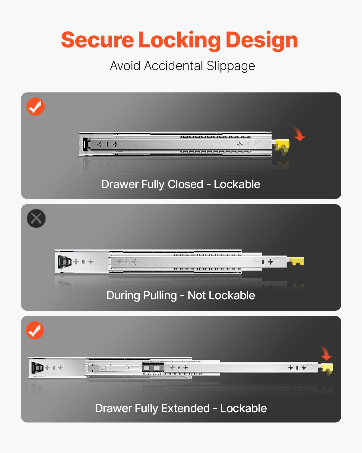 Secure Locking Design  
Avoid Accidental Slippage  

- Drawer Fully Closed - Lockable  
- During Pulling - Not Lockable  
- Drawer Fully Extended - Lockable