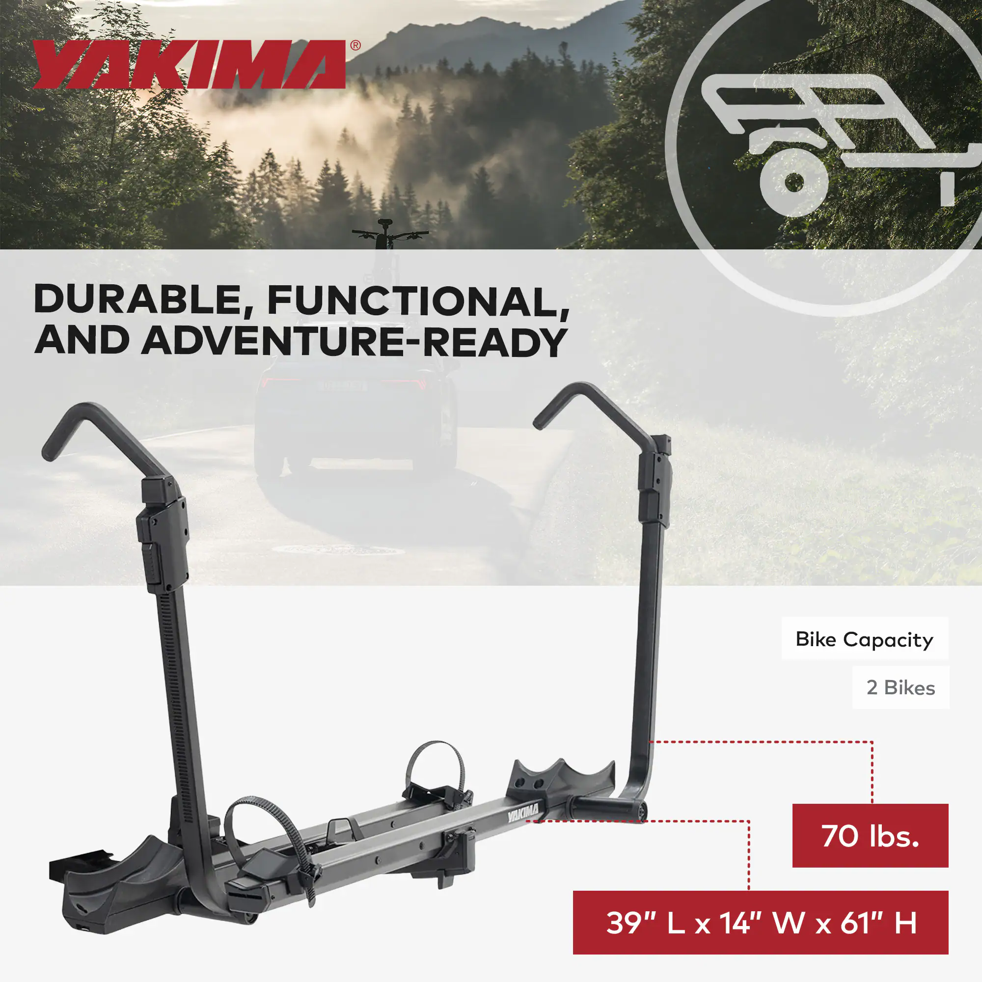 YAKIMA DURABLE, FUNCTIONAL, AND ADVENTURE-READY

Bike Capacity: 2 Bikes

70 lbs.

39" L x 14" W x 61" H