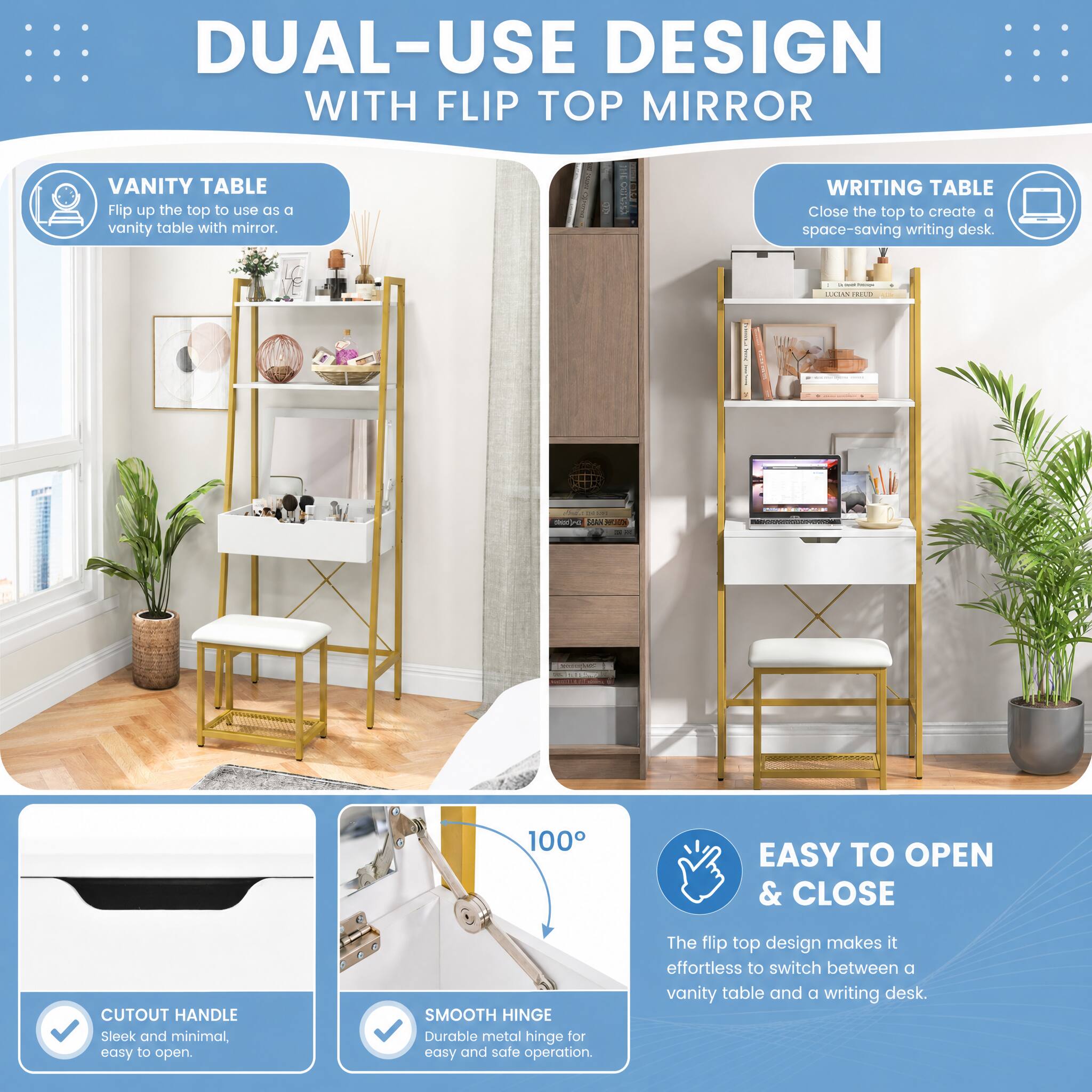 DUAL-USE DESIGN WITH FLIP TOP MIRROR

VANITY TABLE
Flip up the top to use as a vanity table with mirror.

WRITING TABLE
Close the top to create a space-saving writing desk.

100°

EASY TO OPEN & CLOSE
CUTOUT HANDLE
Sleek and minimal, easy to open.

SMOOTH HINGE
Durable metal hinge for easy and safe operation.

The flip top design makes it effortless to switch between a vanity table and a writing desk.