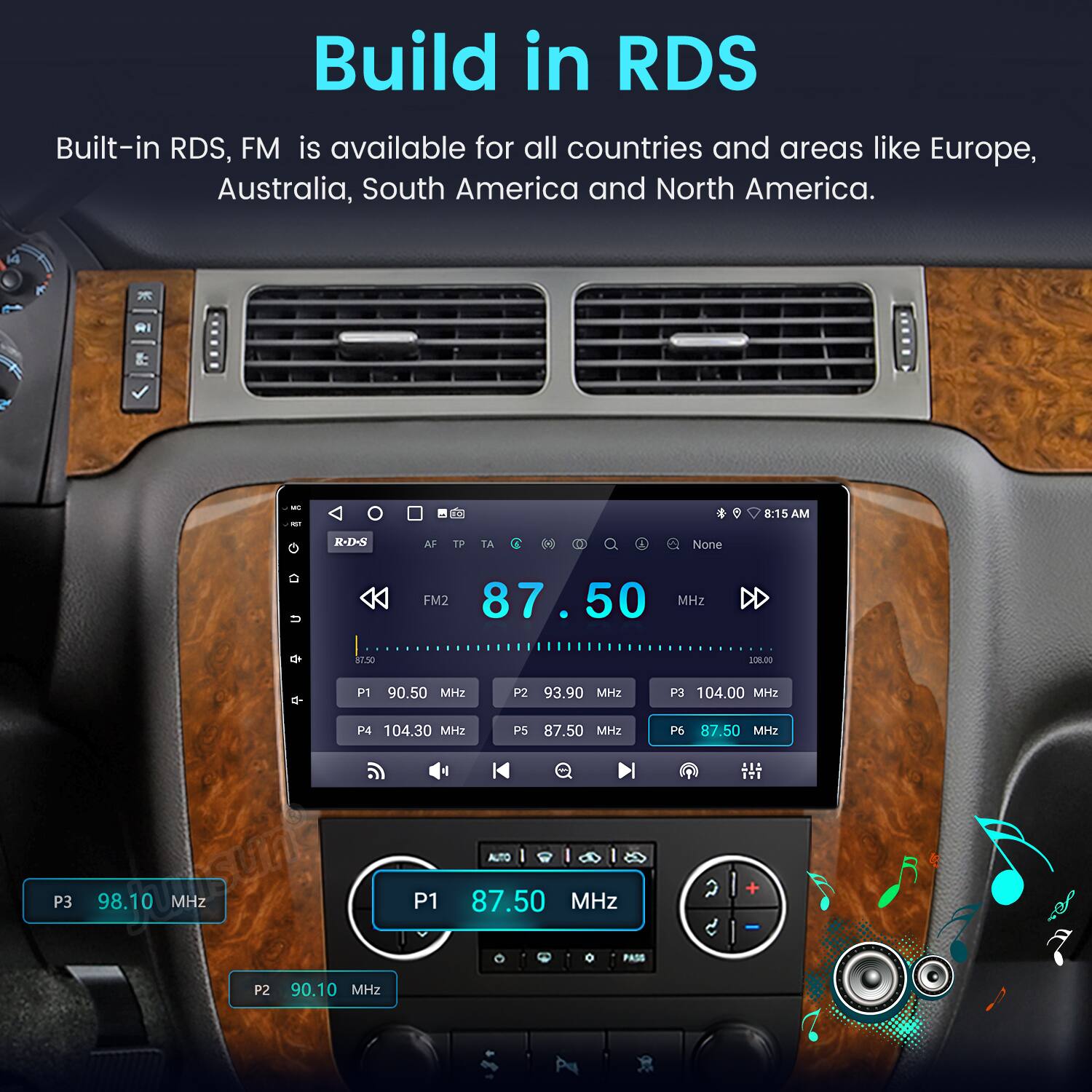 Build in RDS  
Built-in RDS, FM is available for all countries and areas like Europe, Australia, South America and North America.  

1 R - - T 8:15 AM -138 AF T TA i 0 1 None FM2 87.50 MHz 8130 208.00 a- P1 90.50 MHz P2 93.90 MHz P3 104.00 MHz P4 104.30 MH PS 87.50 MH2 P6 87.50 MH2 LIS IT. AUTO P3 98.10 MHz P1 87.50 MHz a + PAdE P2 90.10 MHz