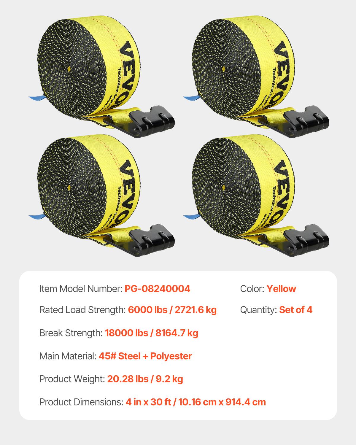 rs VEVO Technical VEVO Technical VEVO Technical VEVO Technical

Item Model Number: PG-08240004  
Color: Yellow  
Rated Load Strength: 6000 lbs / 2721.6 kg  
Quantity: Set of 4  
Break Strength: 18000 lbs / 8164.7 kg  
Main Material: 45# Steel + Polyester  
Product Weight: 20.28 lbs / 9.2 kg  
Product Dimensions: 4 in x 30 ft / 10.16 cm x 914.4 cm