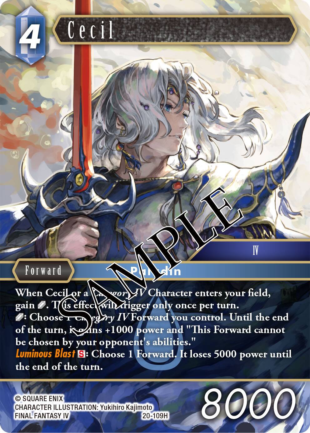 4  
Cecil  
AMPLE IV  
Forward  
When Cecil or a IV Character enters your field, gain 1. This effect will trigger only once per turn. Choose 1 IV Forward you control. Until the end of the turn, Kans +1000 power and "This Forward cannot be chosen by your opponent's abilities."  
Luminous Blast SE: Choose 1 Forward. It loses 5000 power until the end of the turn.  
SQUARE ENIX  
FINAL CHARACTER ILLUSTRATION: Yukihiro Kajimoto  
20-109H  
8000