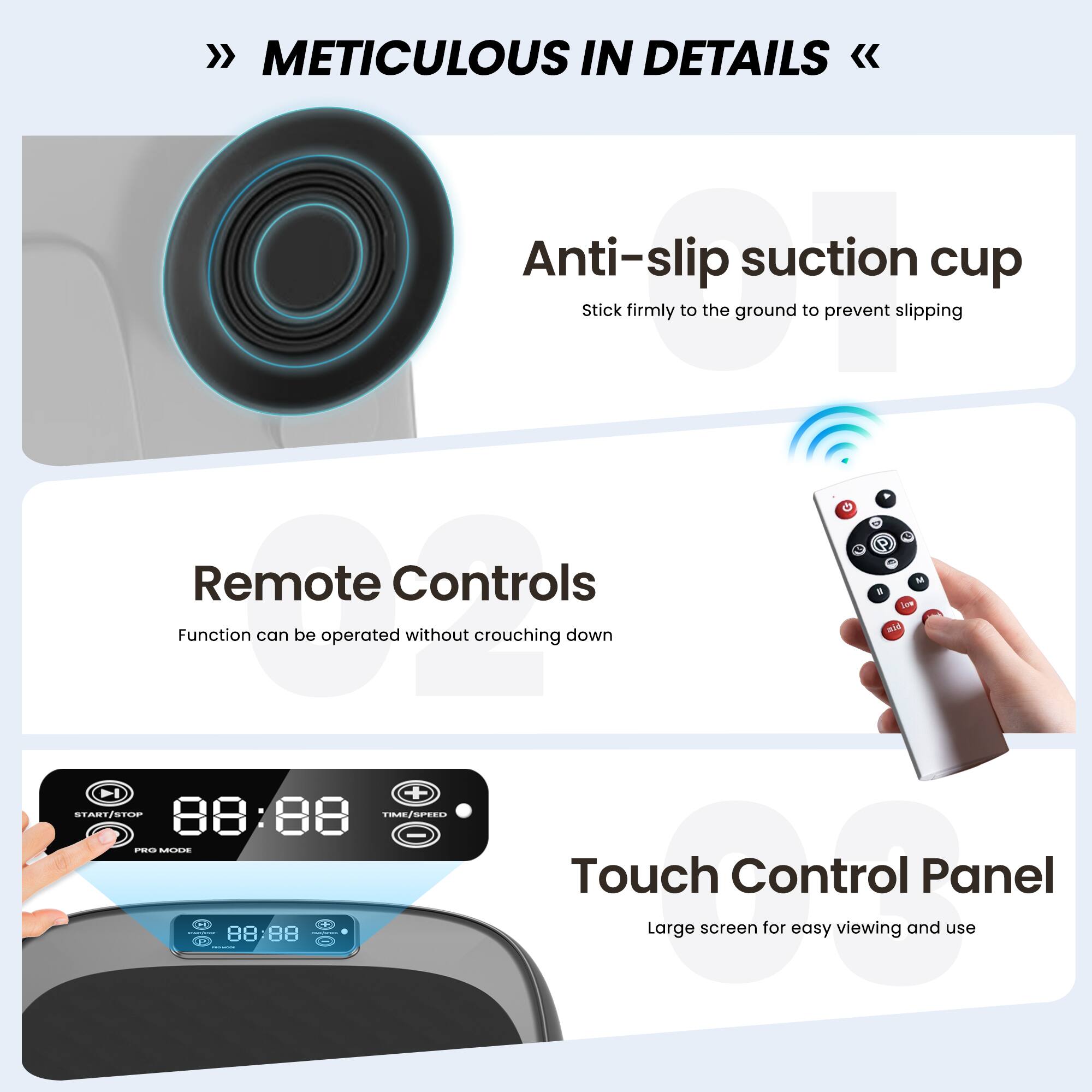METICULOUS IN DETAILS

Anti-slip suction cup  
Stick firmly to the ground to prevent slipping

Remote Controls  
Function can be operated without crouching down

Touch Control Panel  
Large screen for easy viewing and use