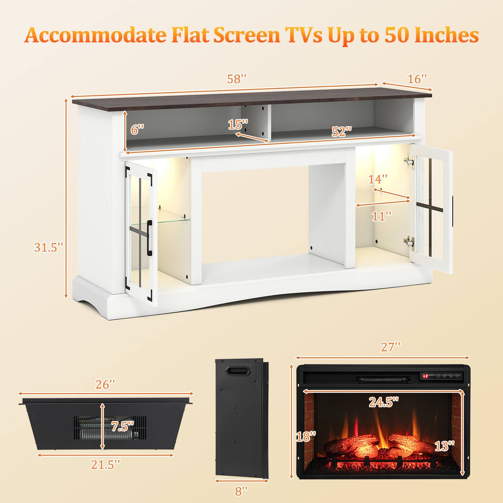 Accommodate Flat Screen TVs Up to 50 Inches
58" 16" 6" 15" 52" 14" 11" 31.5"
27" 26" 24.5" 7.5" 21.5" 18" 13" 8"