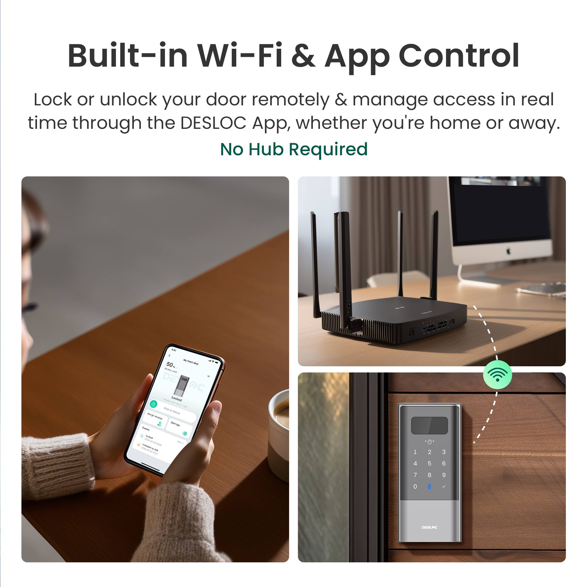 Built-in Wi-Fi & App Control

Lock or unlock your door remotely & manage access in real time through the DESLOC App, whether you're home or away.

No Hub Required