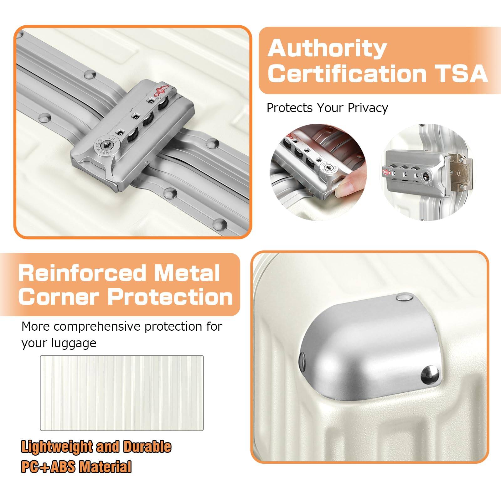 Authority Certification TSA  
Protects Your Privacy  

Reinforced Metal Corner Protection  
More comprehensive protection for your luggage  

Lightweight and Durable PC+ABS Material