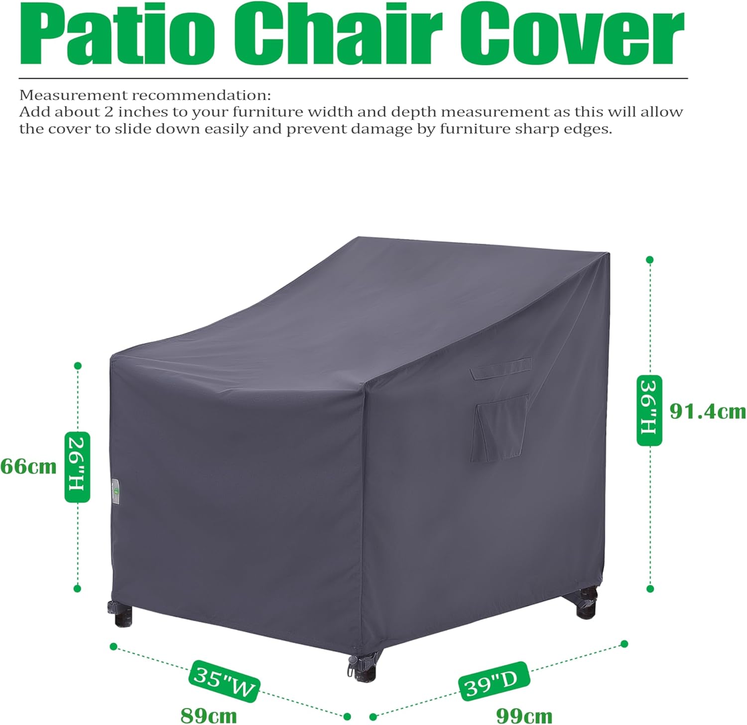 Patio Chair Cover

Measurement recommendation: Add about 2 inches to your furniture width and depth measurement as this will allow the cover to slide down easily and prevent damage by furniture sharp edges.

- Height: 26" (66cm)
- Width: 35" (89cm)
- Depth: 39" (99cm)
- Height: 36" (91.4cm)