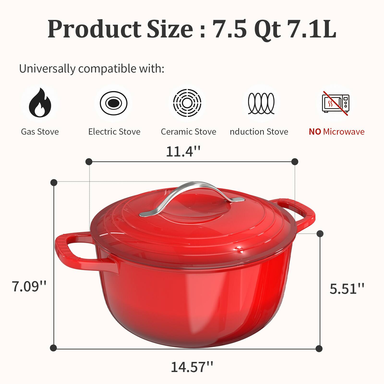 Product Size: 7.5 Qt 7.1L

Universally compatible with:
- Gas Stove
- Electric Stove
- Ceramic Stove
- Induction Stove
- NO Microwave

Dimensions:
- 11.4"
- 7.09"
- 5.51"
- 14.57"