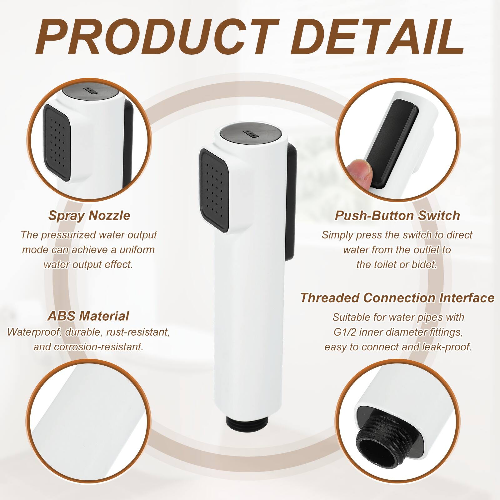 PRODUCT DETAIL

Spray Nozzle
The pressurized water output mode can achieve a uniform water output effect.

Push-Button Switch
Simply press the switch to direct water from the outlet to the toilet or bidet.

ABS Material
Waterproof, durable, rust-resistant, and corrosion-resistant.

Threaded Connection Interface
Suitable for water pipes with G1/2 inner diameter fittings, easy to connect and leak-proof.