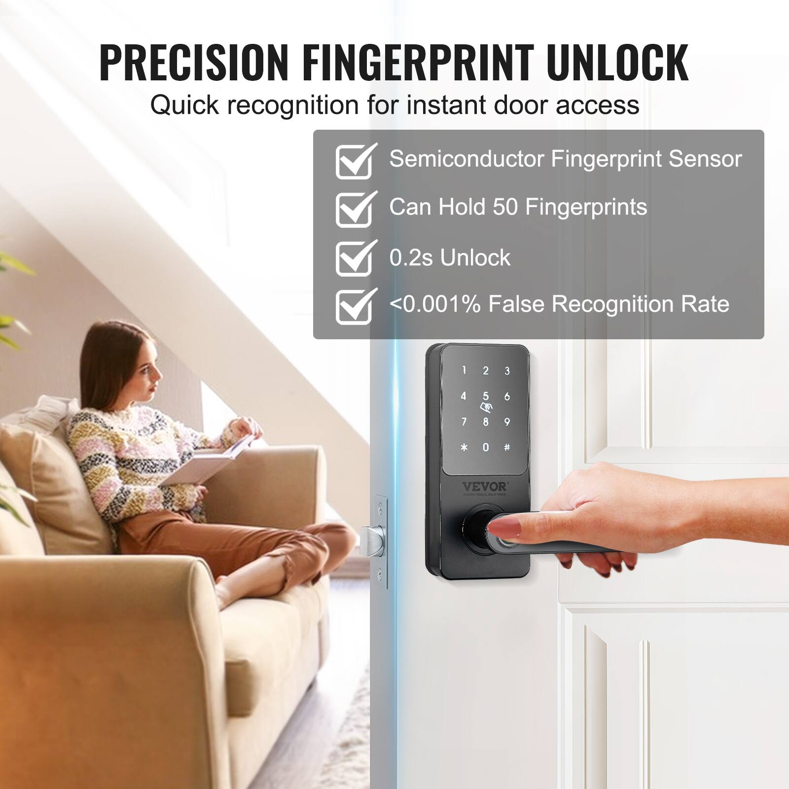 PRECISION FINGERPRINT UNLOCK
Quick recognition for instant door access
Semiconductor Fingerprint Sensor
Can Hold 50 Fingerprints
0.2s Unlock
<0.001% False Recognition Rate
I 2 E 4 7 5  8  9 * 0  VEVOR