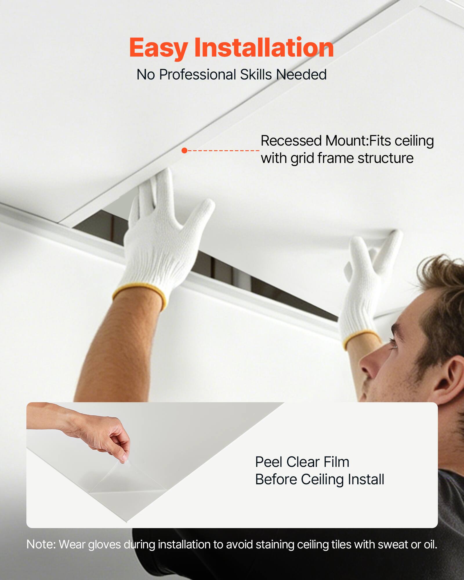 Easy Installation  
No Professional Skills Needed  

Recessed Mount: Fits ceiling with grid frame structure  

Peel Clear Film Before Ceiling Install  

Note: Wear gloves during installation to avoid staining ceiling tiles with sweat or oil.