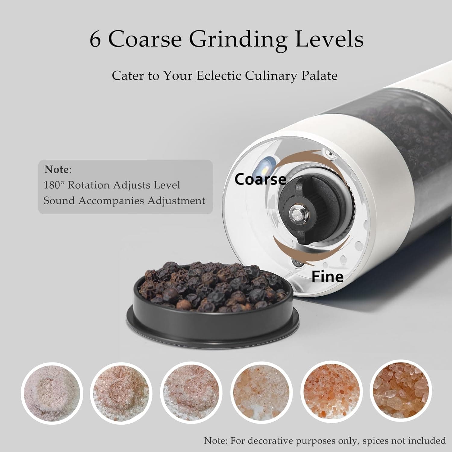 6 Coarse Grinding Levels  
Cater to Your Eclectic Culinary Palate  

Note:  
180° Rotation Adjusts Level  
Sound Accompanies Adjustment  

Note: For decorative purposes only, spices not included