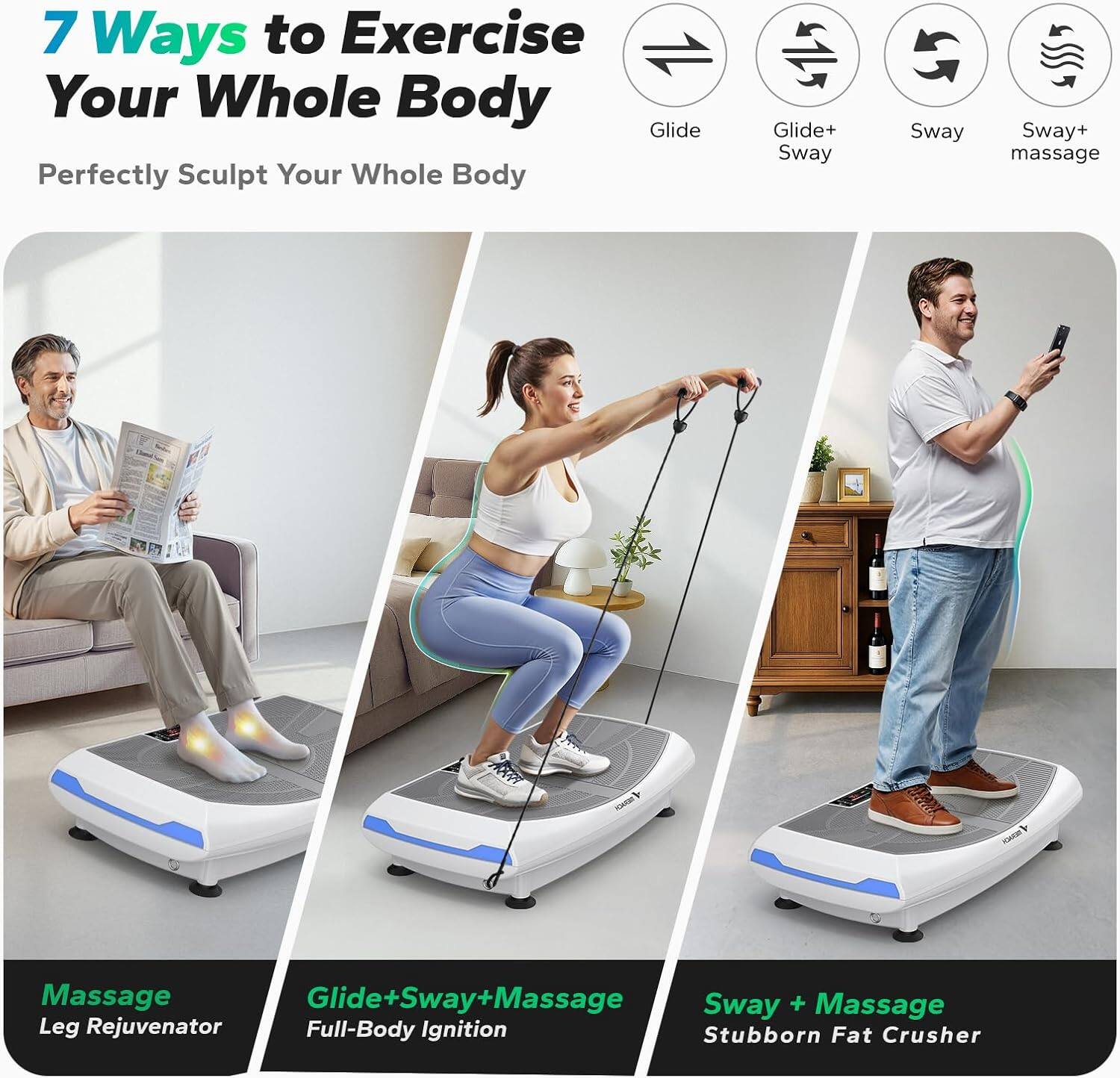 7 Ways to Exercise Your Whole Body  
Perfectly Sculpt Your Whole Body  

- Glide  
- Glide+ Sway  
- Sway  
- Sway+ massage  

Massage  
Leg Rejuvenator  

Glide+Sway+Massage  
Full-Body Ignition  

Sway + Massage  
Stubborn Fat Crusher