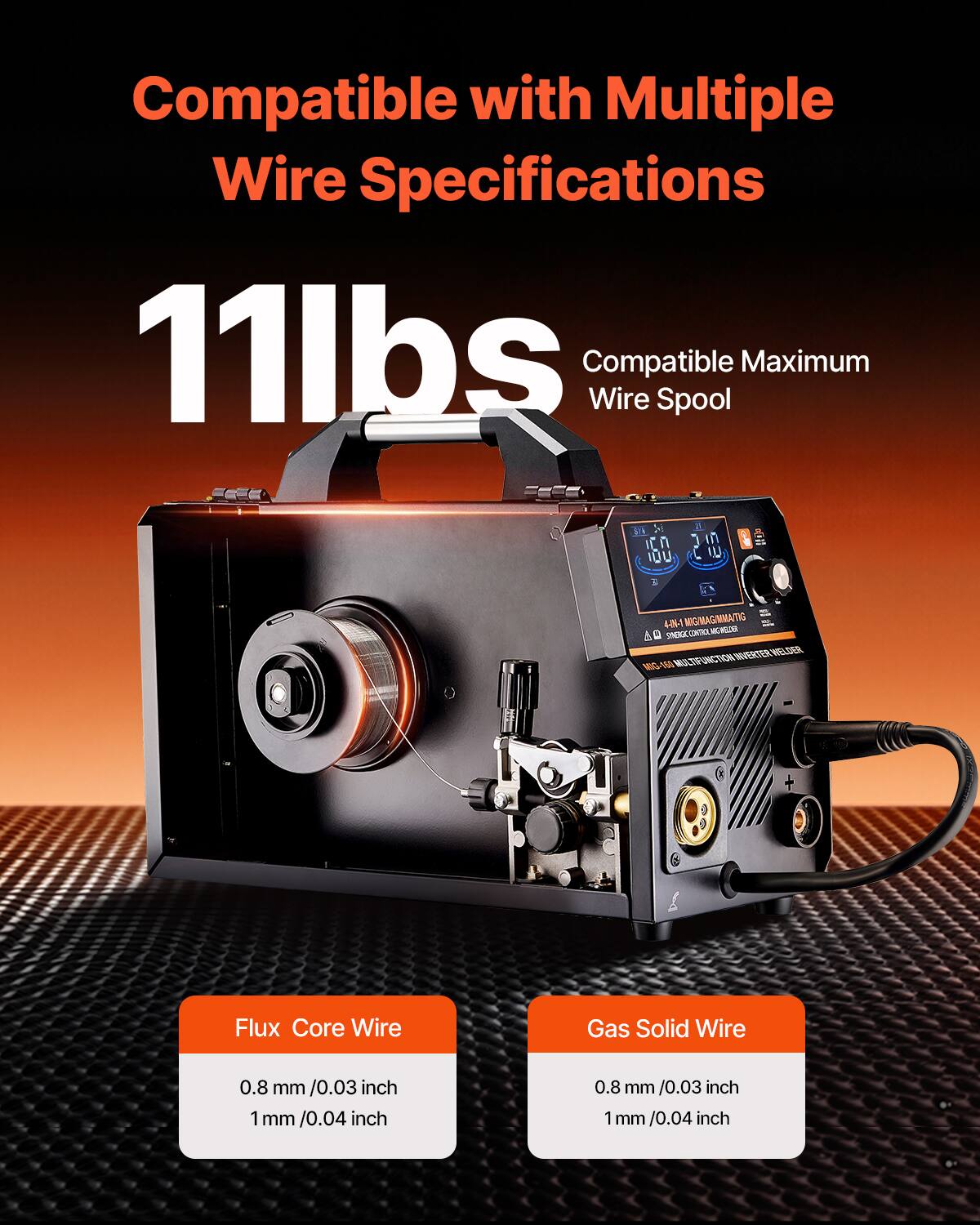 Compatible with Multiple Wire Specifications  
11lbs Compatible Wire Spool Maximum  

Flux Core Wire  
0.8 mm / 0.03 inch  
1 mm / 0.04 inch  

Gas Solid Wire  
0.8 mm / 0.03 inch  
1 mm / 0.04 inch