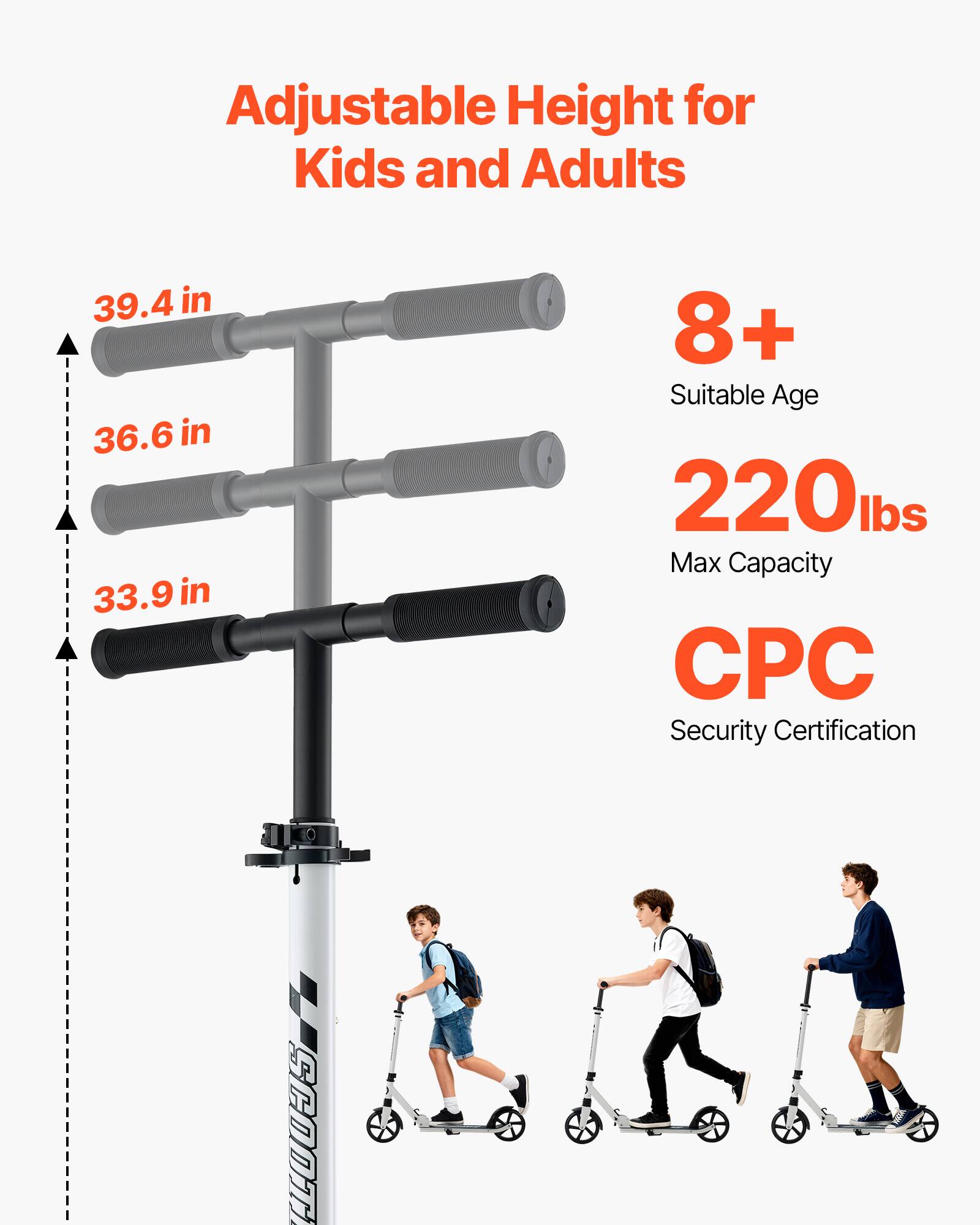 Adjustable Height for Kids and Adults  
39.4 in  
36.6 in  
33.9 in  
8+ Suitable Age  
220 lbs Max Capacity  
CPC Security Certification