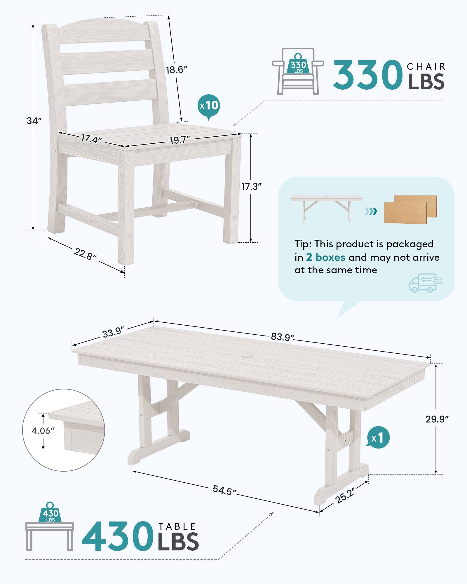 34"  
17.4"  
18.6" x 10  
19.7"  
330 LBS  
CHAIR 330 LBS  
17.3"  
22.8"  
Tip: This product is packaged in 2 boxes and may not arrive at the same time  
33.9"  
83.9"  
4.06"  
x1  
29.9"  
54.5"  
430 LBS TABLE 430 LBS  
25.2"