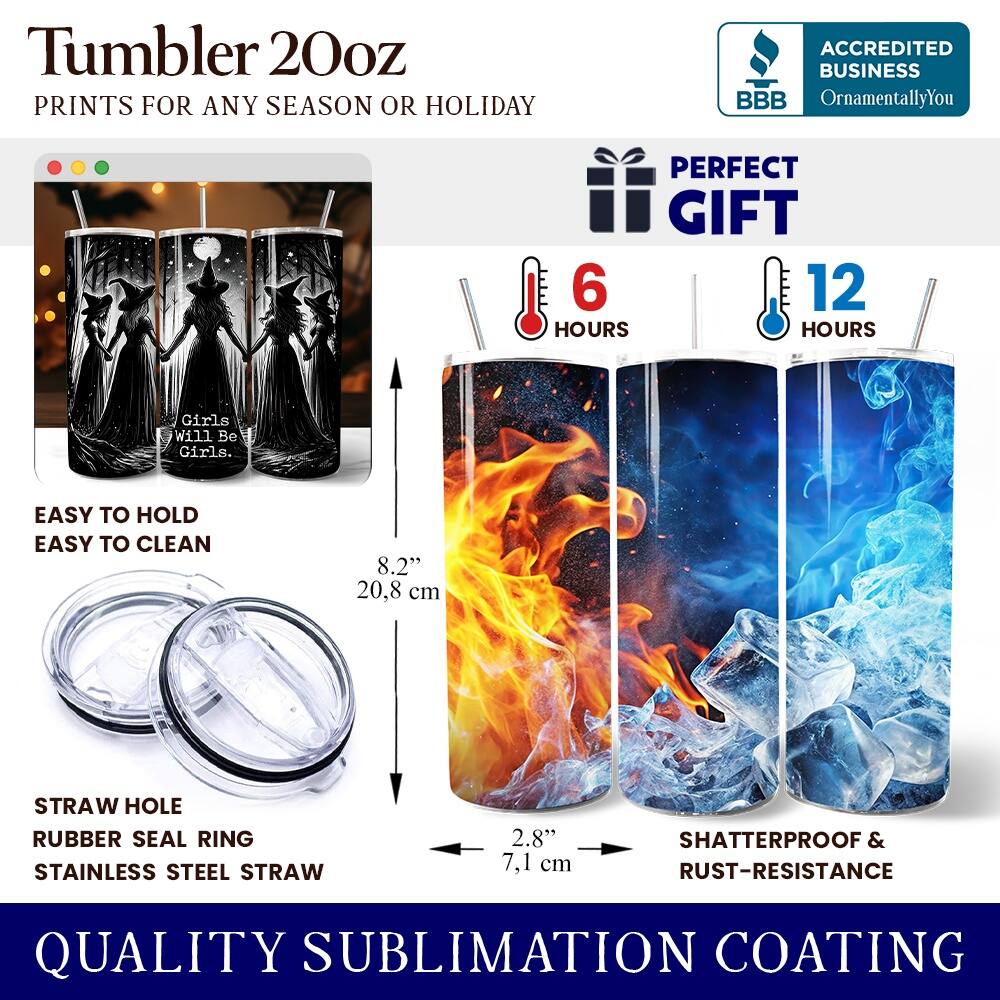 Tumbler 20oz  
PRINTS FOR ANY SEASON OR HOLIDAY  
ACCREDITED BUSINESS BBB OrnamentallyYou  
PERFECT GIFT  

6 HOURS  
12 HOURS  

EASY TO HOLD  
EASY TO CLEAN  

8.2" (20.8 cm)  
2.8" (7.1 cm)  

STRAW HOLE  
RUBBER SEAL RING  
STAINLESS STEEL STRAW  

SHATTERPROOF & RUST-RESISTANCE  
QUALITY SUBLIMATION COATING