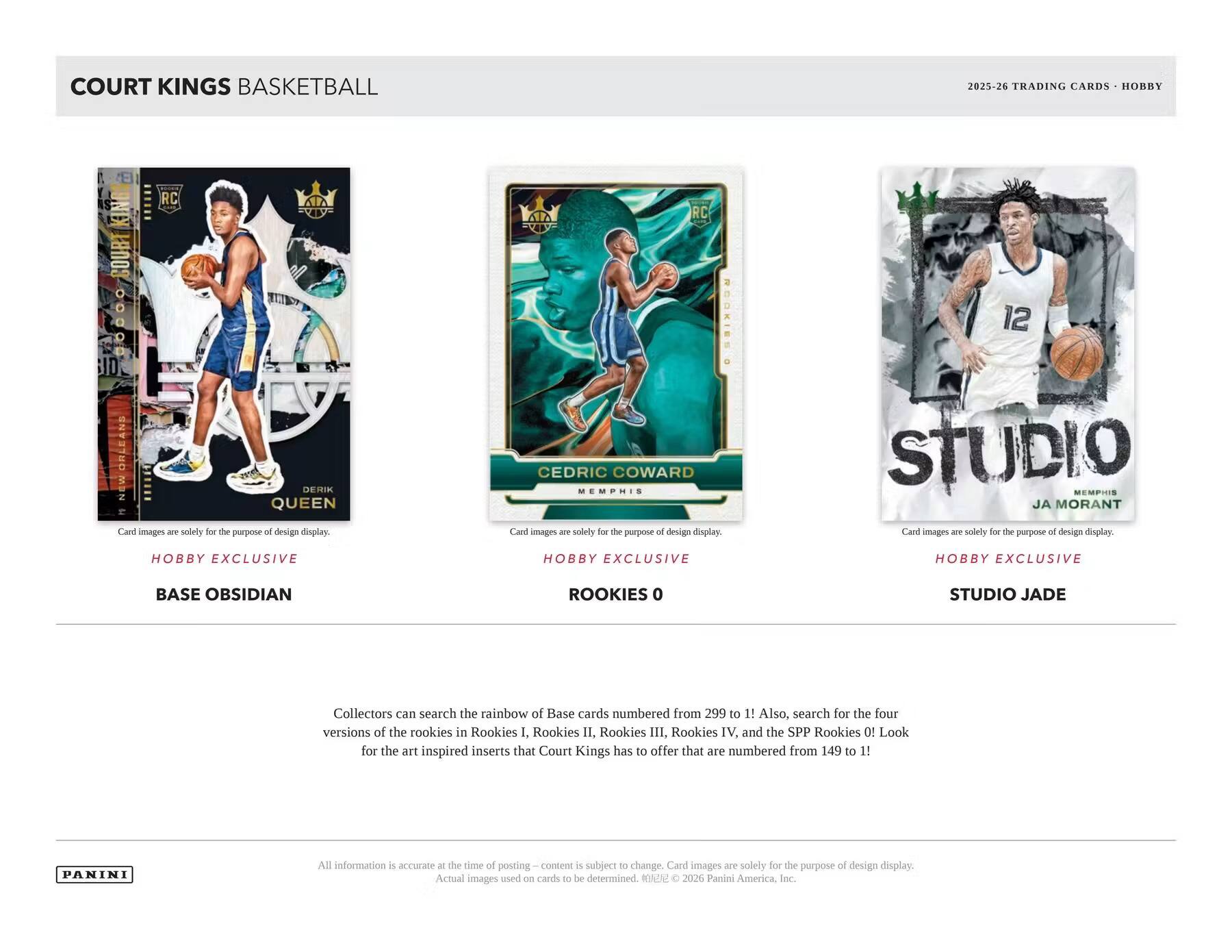 COURT KINGS BASKETBALL  
2025-26 TRADING CARDS - HOBBY  

11111 RC KINO COURT 0.0.0 ID. ORLEANS NEW DERIK QUEEN & Card images are solely for the purpose of design display.  
RC CEDRIC COWARD MEMPHIS Card images are solely for the purpose of design display.  
12 STUDIO MEMES JA MORANT Card images are solely for the purpose of design display.  

HOBBY EXCLUSIVE  
HOBBY EXCLUSIVE  
HOBBY EXCLUSIVE  

BASE OBSIDIAN  
ROOKIES 0  
STUDIO JADE  

Collectors can search the rainbow of Base cards numbered from 299 to 1! Also, search for the four versions of the rookies in Rookies I, Rookies II, Rookies III, Rookies IV, and the SPP Rookies 0! Look for the art inspired inserts that Court Kings has to offer that are numbered from 149 to 1!  

PANINI  
All information is accurate at the time of posting – content is subject to change. Card images are solely for the purpose of design display. Actual Images used on