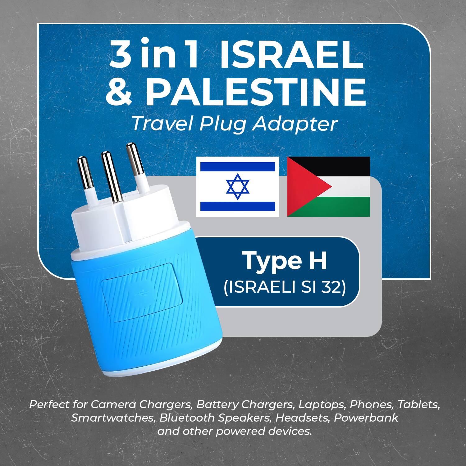 3 in 1 ISRAEL & PALESTINE  
Travel Plug Adapter  

Type H  
(ISRAELI SI 32)  

Perfect for Camera Chargers, Battery Chargers, Laptops, Phones, Tablets, Smartwatches, Bluetooth Speakers, Headsets, Powerbank and other powered devices.