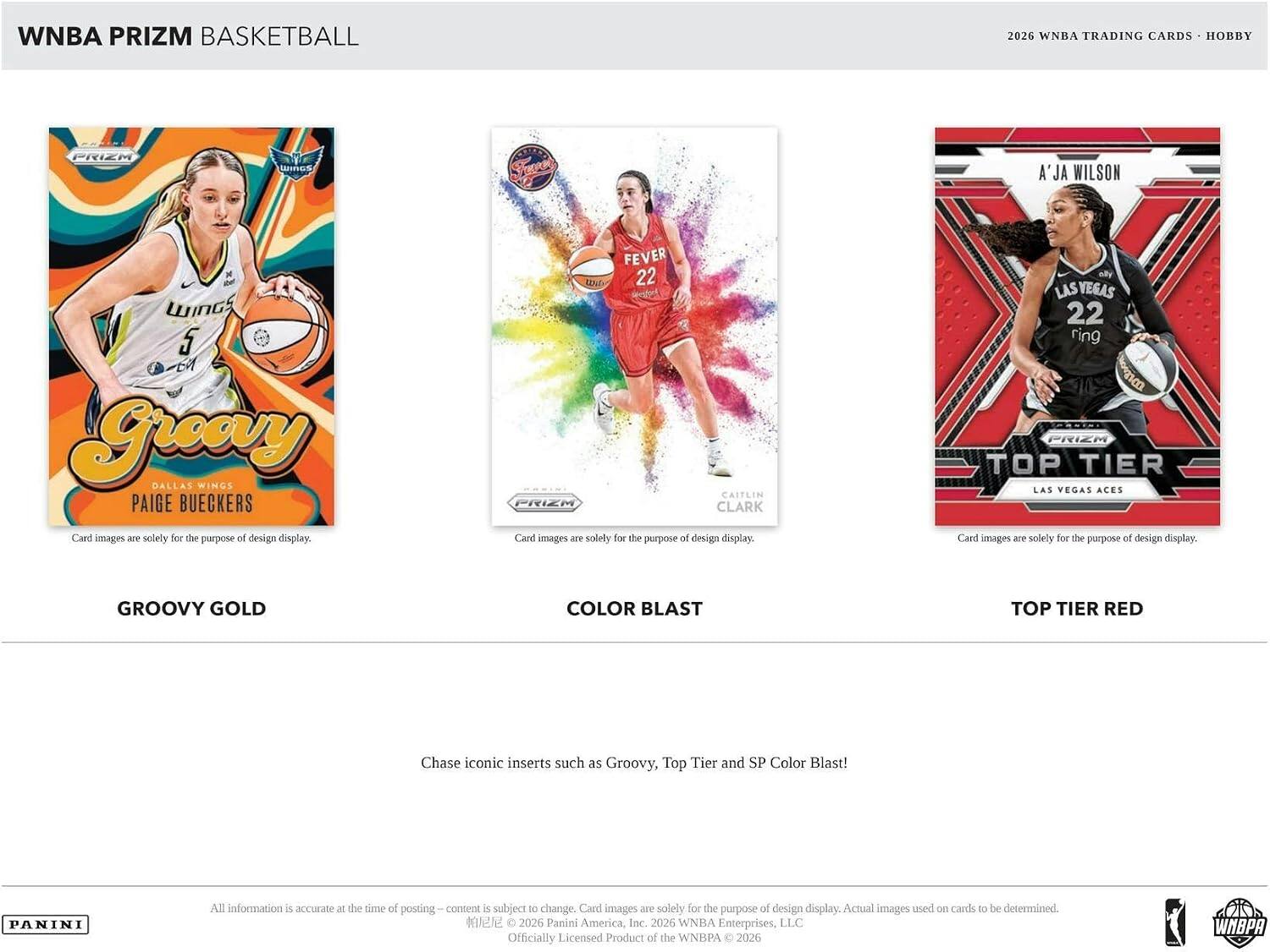 WNBA PRIZM BASKETBALL  
2026 WNBA TRADING CARDS HOBBY  

PRIZM  
Sings  
A'JA WILSON  
WINGS 5 EM Greery DALLAS WINGS PAIGE BUECKERS  
Card images are solely for the purpose of design display.  

FEVER 22 CAITLIN PRIZM CLARK  
Card images are solely for the purpose of design display.  

ally LAS VEGAS 22 ring PRIZM TOP TIER LAS VEGAS ACES  
Card images - solely for the purpose of design display.  

GROOVY GOLD  
COLOR BLAST  
TOP TIER RED  

Chase iconic inserts such as Groovy, Top Tier and SP Color Blast!  

PANINI  
All information is accurate at the time of posting content is subject to change. Card images are solely for the purpose of design display. Actual images used on cards to be determined.  
2026 Panini America, Inc. 2026 WNBA Enterprises, LLC Officially Licensed Product of the WNBPA 2026  
WNBPA