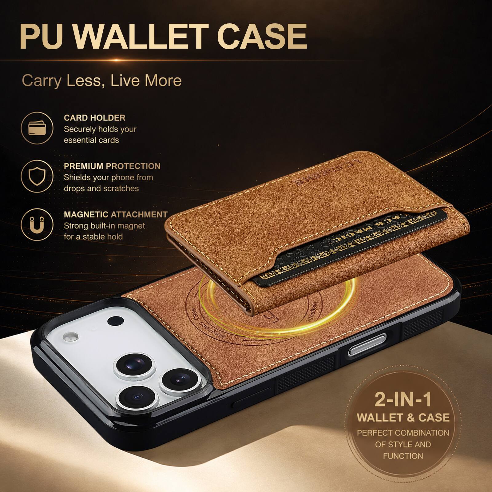 PU WALLET CASE

Carry Less, Live More

CARD HOLDER
Securely holds your essential cards

PREMIUM PROTECTION
Shields your phone from drops and scratches

MAGNETIC ATTACHMENT
Strong built-in magnet for a stable hold

2-IN-1 WALLET & CASE
PERFECT COMBINATION OF STYLE AND FUNCTION