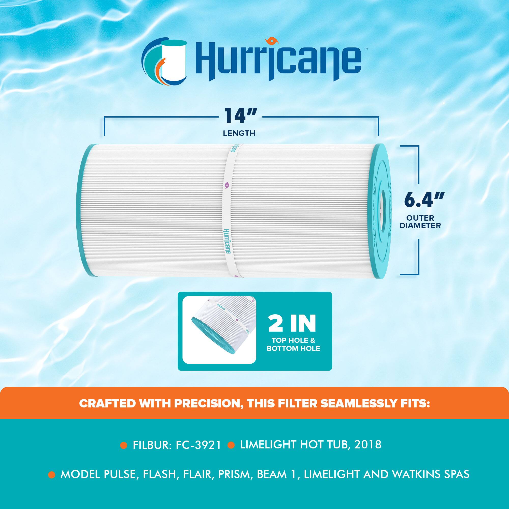 Hurricane

14" LENGTH  
6.4" OUTER DIAMETER  
2 IN TOP HOLE & BOTTOM HOLE

CRAFTED WITH PRECISION, THIS FILTER SEAMLESSLY FITS:

- FILBUR: FC-3921
- LIMELIGHT HOT TUB, 2018
- MODEL PULSE, FLASH, FLAIR, PRISM, BEAM 1, LIMELIGHT AND WATKINS SPAS