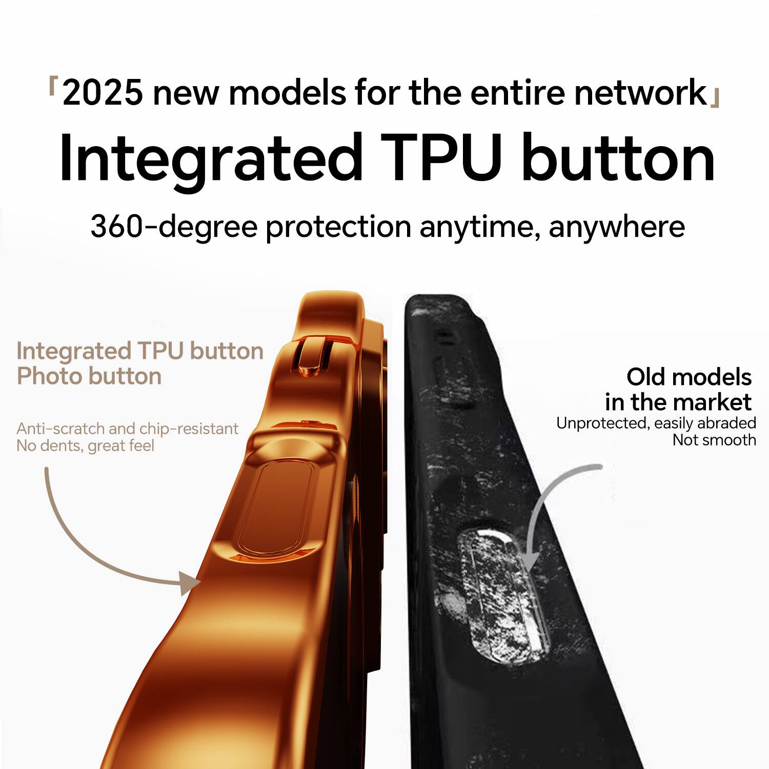 2025 new models for the entire network  
Integrated TPU button  
360-degree protection anytime, anywhere  

Integrated TPU button  
Photo button  
Anti-scratch and chip-resistant  
No dents, great feel  

Old models in the market  
Unprotected, easily abraded  
Not smooth