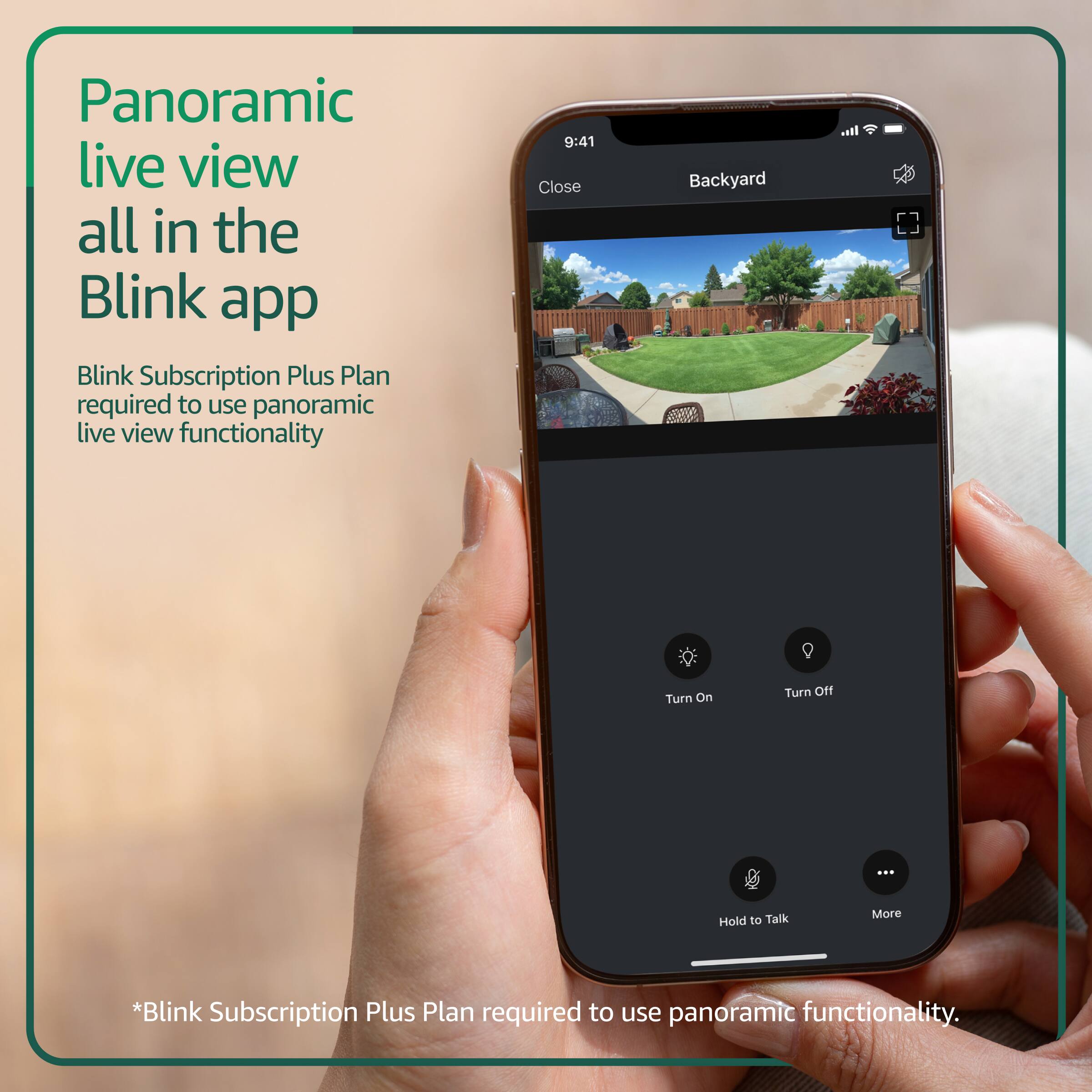 Panoramic live view all in the Blink app  
Blink Subscription Plus Plan required to use panoramic live view functionality  

9:41  
Close  
Backyard  
Turn On  
Turn Off  
Hold to Talk  
More  

*Blink Subscription Plus Plan required to use panoramic functionality.