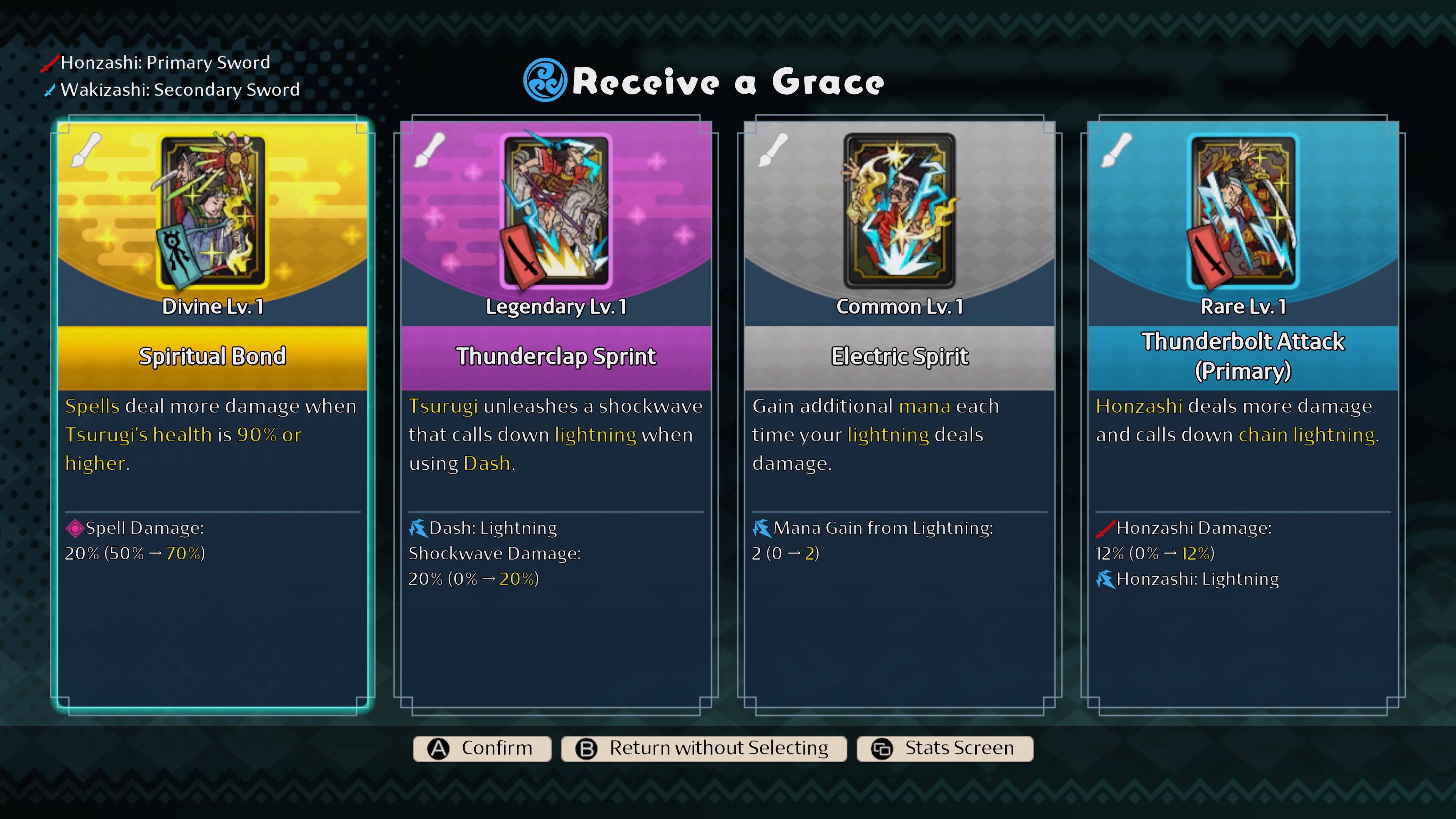 Honzashi: Primary Sword  
Wakizashi: Secondary Sword  

Receive a Grace  

Divine Lv. 1  
Spiritual Bond  
Spells deal more damage when Tsurugi's health is 90% or higher.  
Spell Damage: 20% (50% - 70%)  

Legendary Lv. 1  
Thunderclap Sprint  
Tsurugi unleashes a shockwave that calls down lightning when using Dash.  
Dash: Lightning Shockwave Damage: 20% (0% - 20%)  

Common Lv. 1  
Electric Spirit  
Gain additional mana each time your lightning deals damage.  
Mana Gain from Lightning: 2 (0 - 2)  

Rare Lv. 1  
Thunderbolt Attack (Primary)  
Honzashi deals more damage and calls down chain lightning.  
Honzashi Damage: 12% (0% - 12%)  
Honzashi: Lightning  

Confirm  
Return without Selecting  
Stats Screen