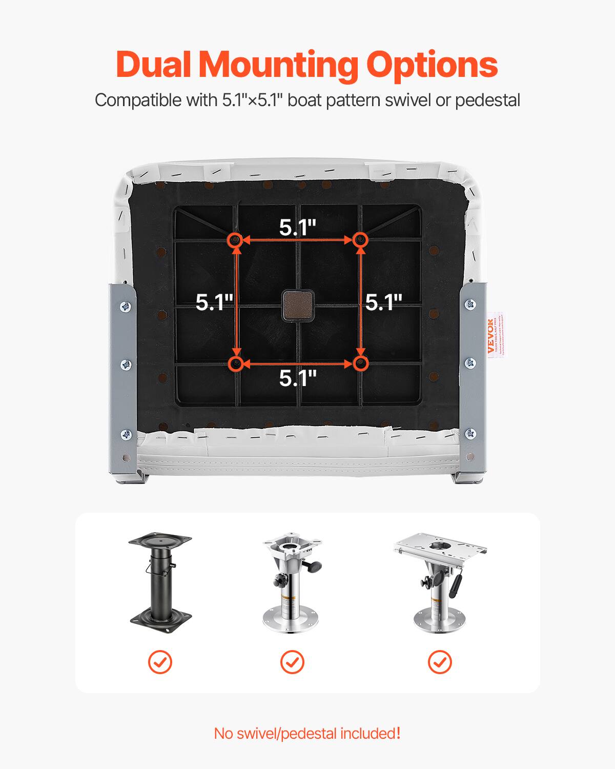 Dual Mounting Options
Compatible with 5.1"x5.1" boat pattern swivel or pedestal
5.1"
5.1"
5.1"
5.1"
VEVOR
No swivel/pedestal included!