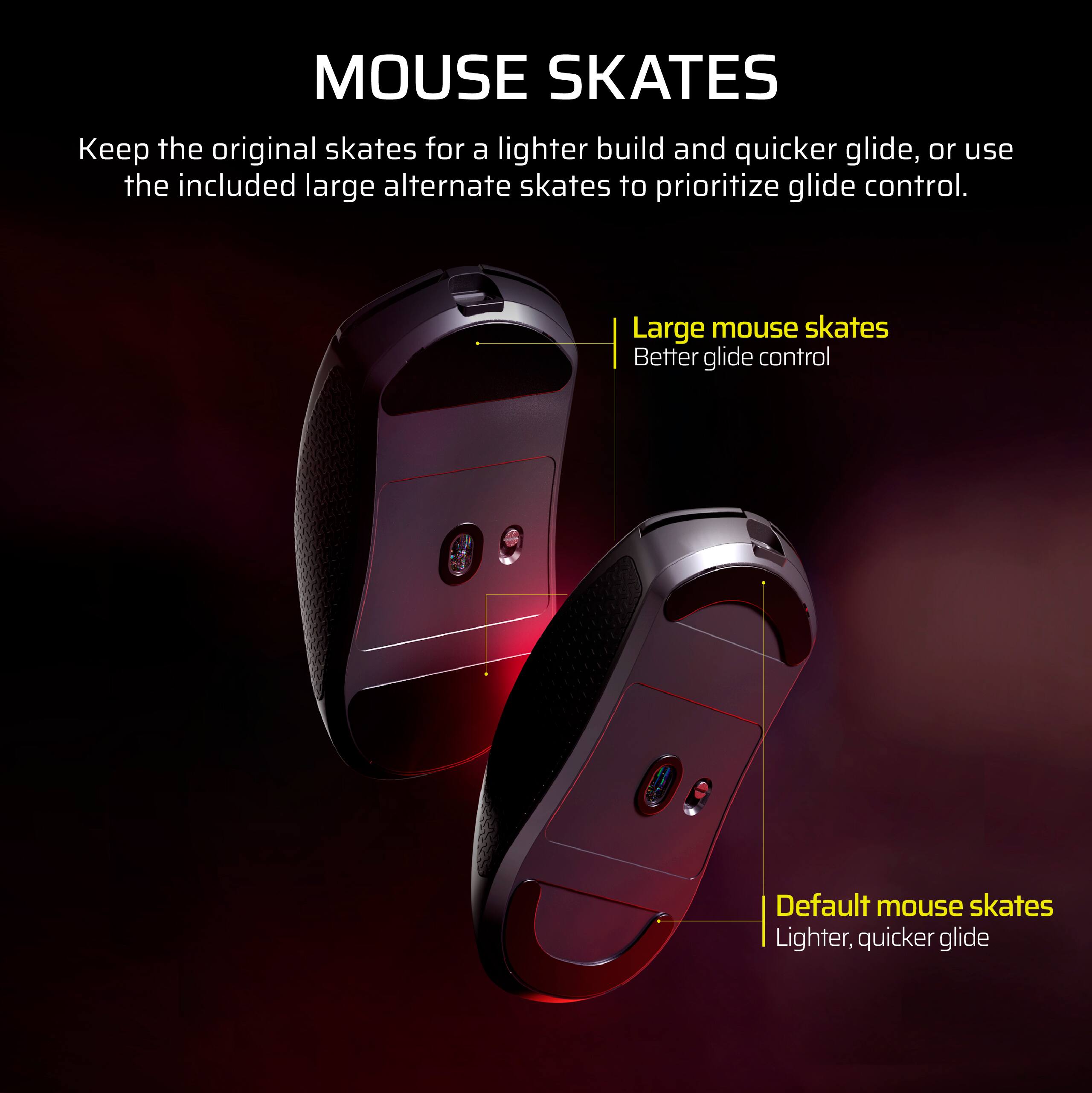 MOUSE SKATES

Keep the original skates for a lighter build and quicker glide, or use the included large alternate skates to prioritize glide control.

- Large mouse skates
  - Better glide control

- Default mouse skates
  - Lighter, quicker glide