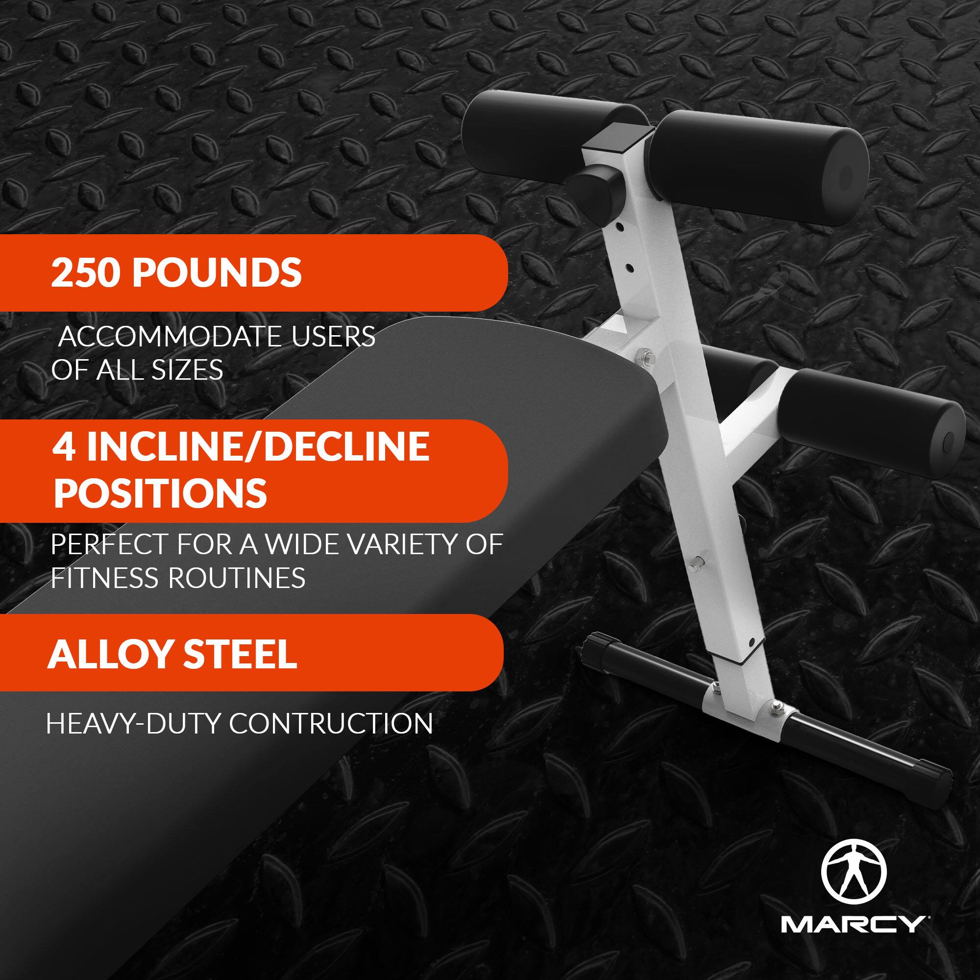 250 POUNDS  
ACCOMMODATE USERS OF ALL SIZES  

4 INCLINE/DECLINE POSITIONS  
PERFECT FOR A WIDE VARIETY OF FITNESS ROUTINES  

ALLOY STEEL  
HEAVY-DUTY CONSTRUCTION  

MARCY