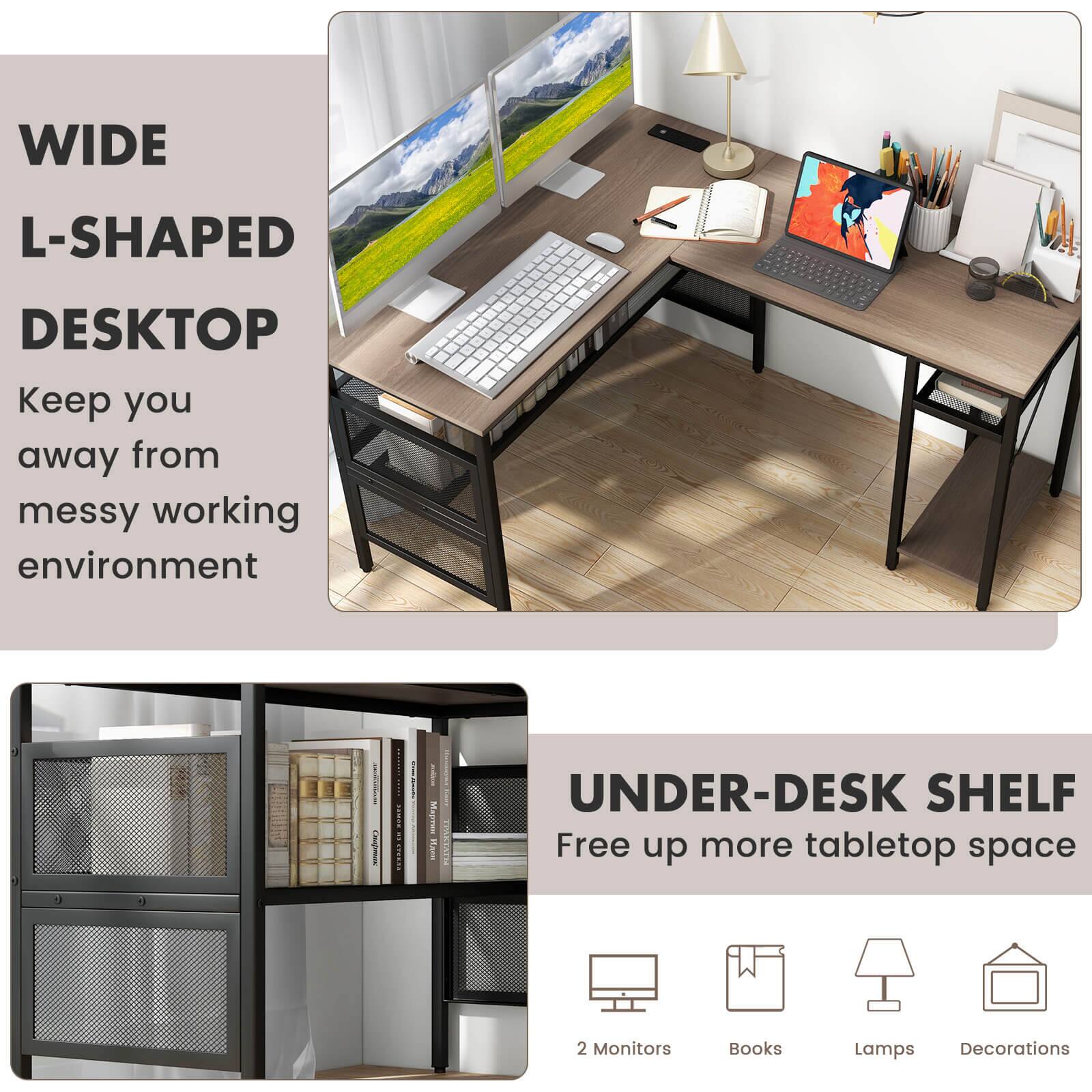 WIDE L-SHAPED DESKTOP  
Keep you away from messy working environment  

UNDER-DESK SHELF  
Free up more tabletop space  

2 Monitors  
Books  
Lamps  
Decorations