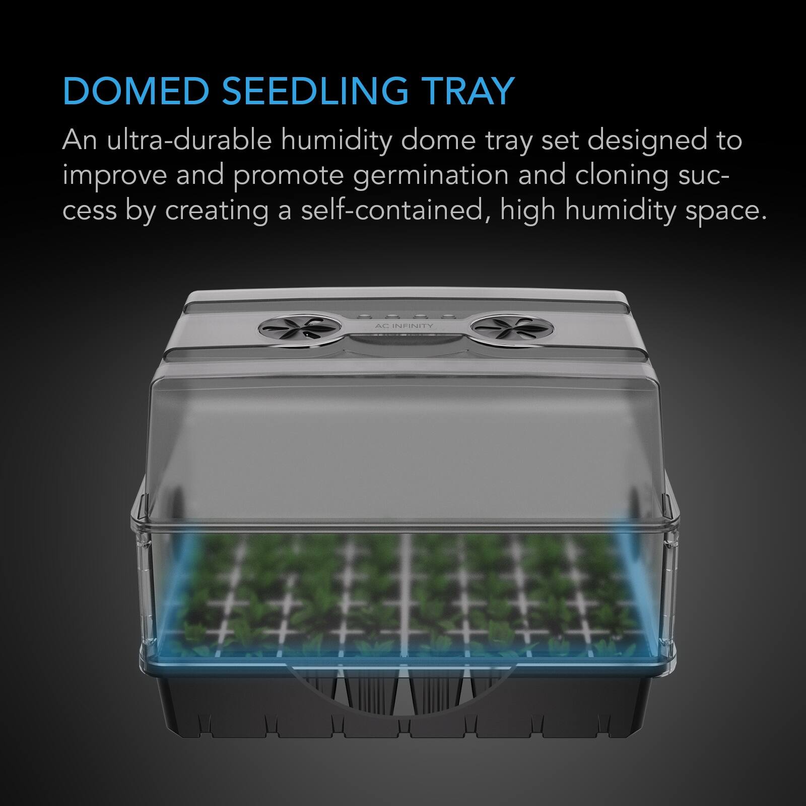 DOMED SEEDLING TRAY  
An ultra-durable humidity dome tray set designed to improve and promote germination and cloning success by creating a self-contained, high humidity space.  

8888 AC INFINITY