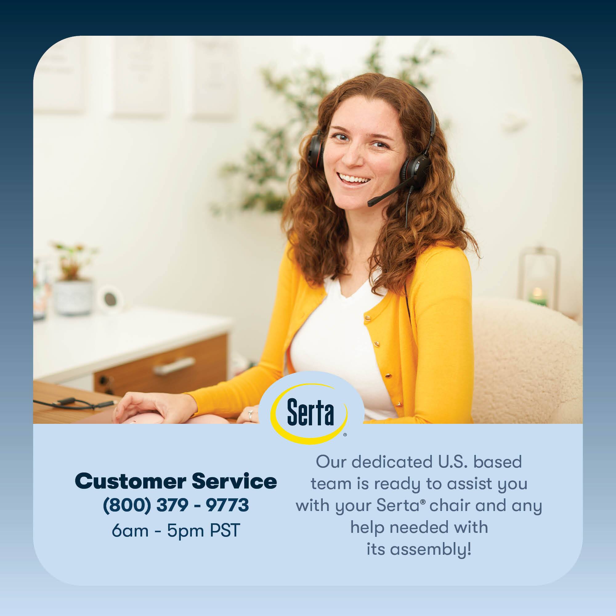 Serta, our dedicated U.S.-based customer service team, is ready to assist you with your Serta chair and any help needed with its assembly. You can reach us at (800) 379-9773, Monday through Friday, 6am to 5pm PST.