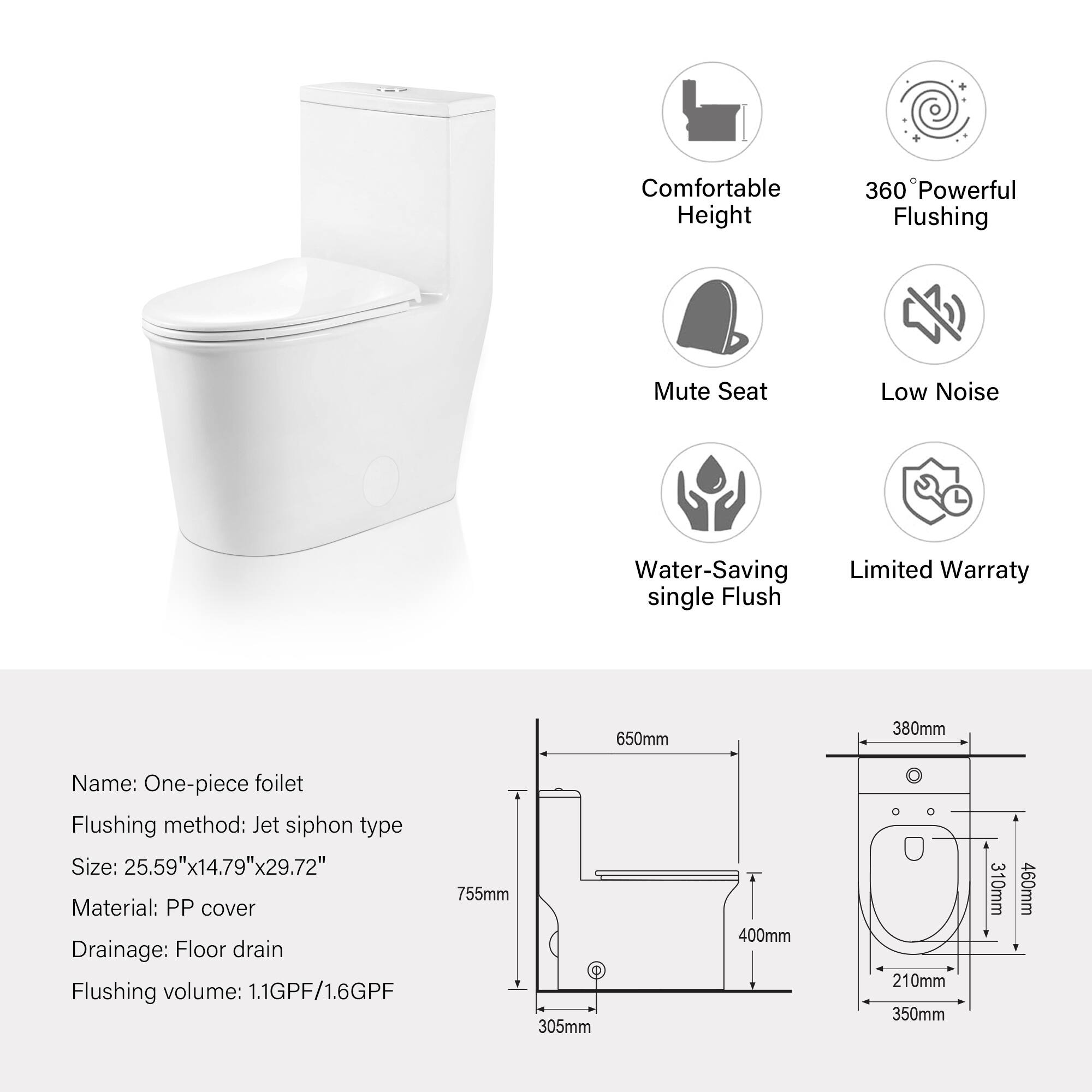 Comfortable Height  
360° Powerful Flushing  
Mute Seat  
Low Noise  
Water-Saving single Flush  
Limited Warranty  

Name: One-piece foilet  
Flushing method: Jet siphon type  
Size: 25.59"x14.79"x29.72"  
Material: PP cover  
Drainage: Floor drain  
Flushing volume: 1.1GPF/1.6GPF  

Dimensions:  
- 755mm  
- 650mm  
- 380mm  
- 400mm  
- 310mm  
- 460mm  
- 210mm  
- 350mm  
- 305mm  
- 310mm  
- 460mm